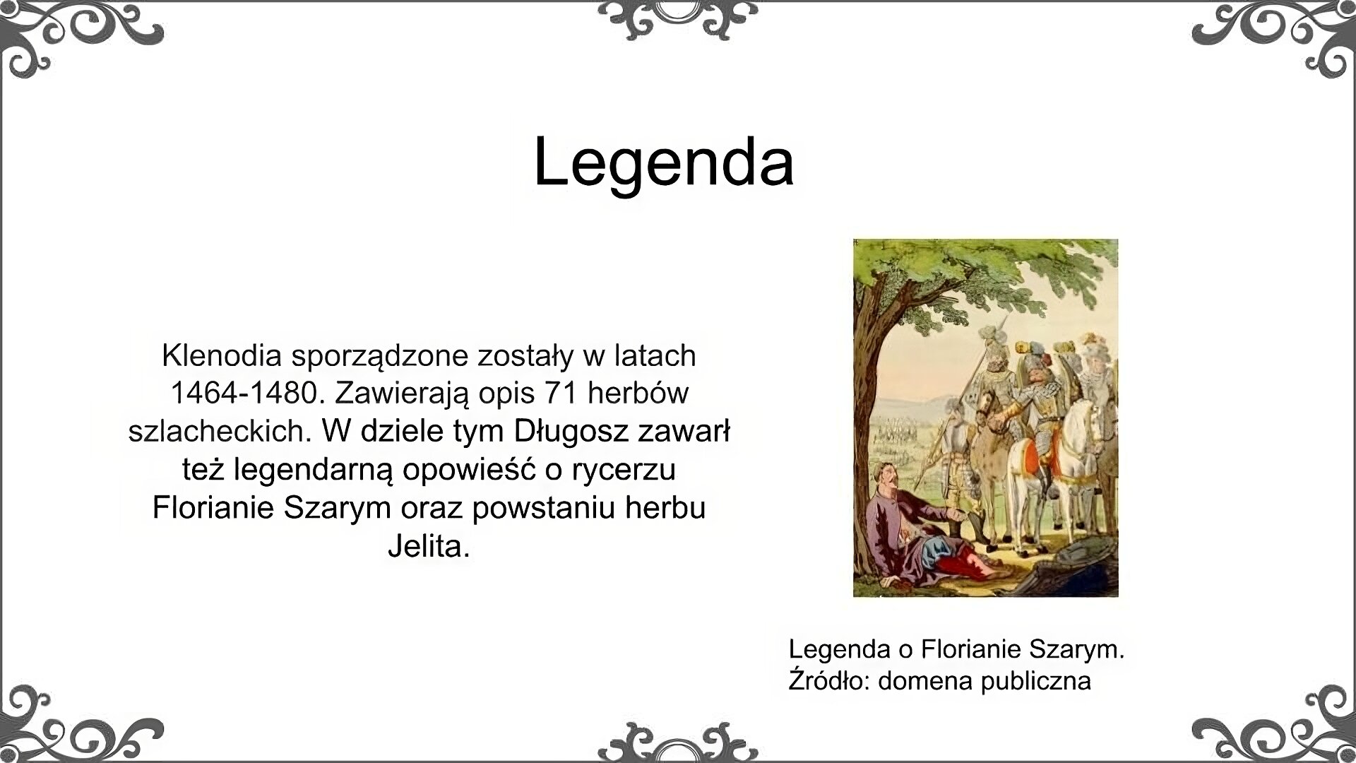 Na górze planszy tytuł slajdu: Legenda. Po lewej stronie napis: Klenodia sporządzone zostały w latach 1464‑1480. Zawierają opis 71 herbów szlacheckich. W dziele tym Długosz zawarł też legendarną opowieść o rycerzu Florianie Szarym oraz powstaniu herbu Jelita. Po prawej stronie ilustracja przedstawiająca scenę z legendy o Florianie Szarym. Pod znajdującym się po lewej stronie drzewem siedzi ranny, zbroczony krwią mężczyzna. Przed nim siedzi na koniach grupa trzech mężczyzn w zbrojach rycerskich. Jeden z nich ze złotym orłem na piersiach zwraca się w stronę mężczyzny pod drzewem. W tle widoczne jest pole bitwy z ciałami poległych oraz postaciami stojących ludzi.