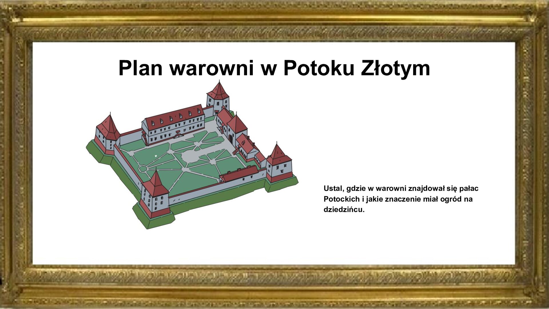 Slajd przedstawia napis tytułowy: Plan warowni Potoku Złotym. Po lewej stronie jest zdjęcie. Przedstawia planszę z planem warowni w Potoku Złotym. Była ona zbudowana na planie kwadratu. W narożach muru znajdowały się sześcioboczne trzypiętrowe baszty. W środkowej części osi północno‑południowej muru zlokalizowana była brama. Po prawej stronie od wejścia był dwukondygnacyjny pałac, a naprzeciw niego parterowy budynek gospodarczy. Wewnątrz zamku był przecinany alejkami we wszystkich kierunkach ogród. Planowi warowni towarzyszy na planszy napis informacyjny oraz zwrot w stronę ucznia: Ustal, gdzie w warowni znajdował się pałac Potockich i jakie znaczenie miał ogród na dziedzińcu.