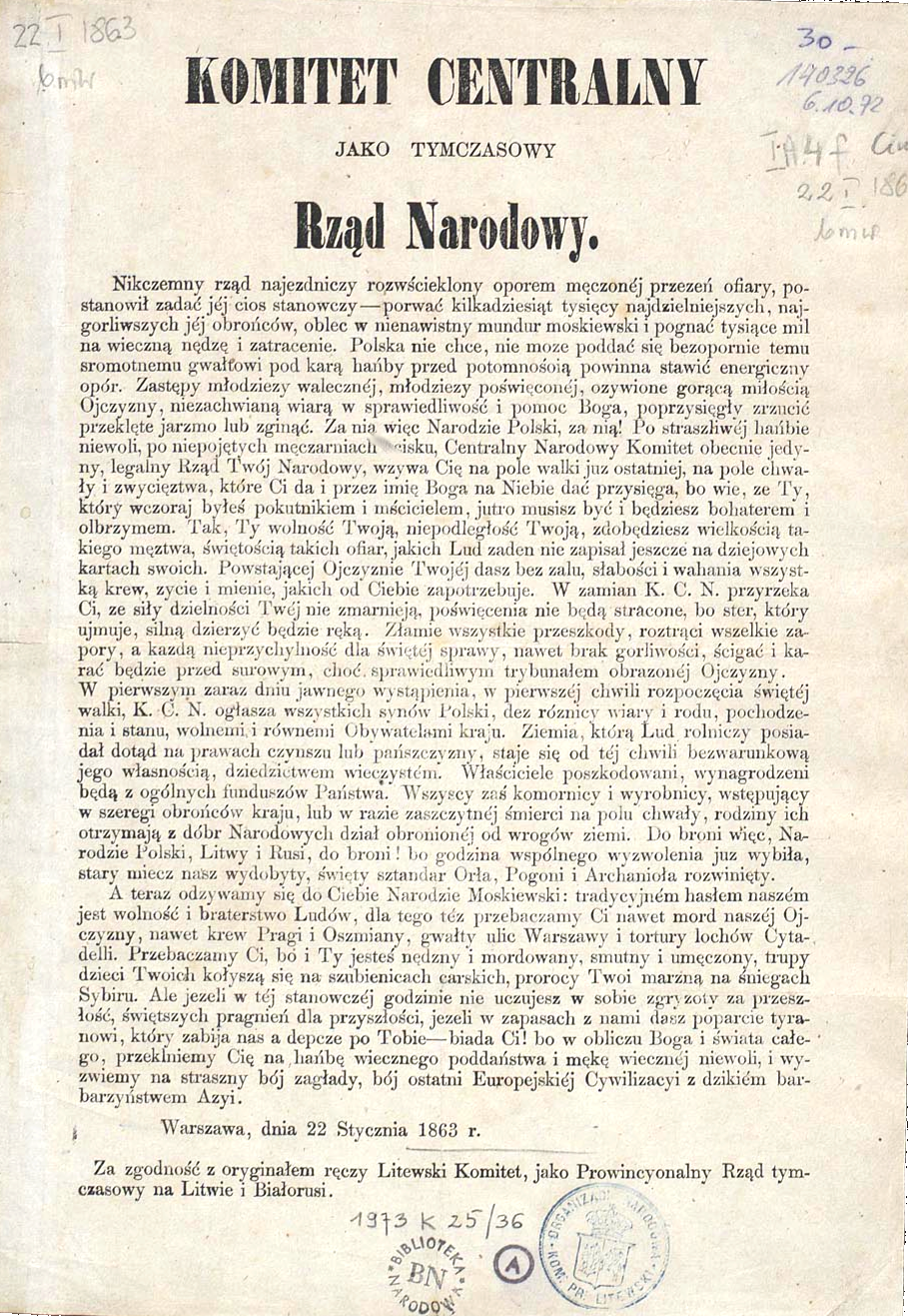 Ilustracja przedstawia Manifest Tymczasowego Rządu Narodowego. Na górze strony dużymi literami jest napis: KOMITET CENTRALNY JAKO TYMCZASOWY Rząd Narodowy. U dołu dokumentu są dwie pieczątki. Pierwsza ma napis: Biblioteka Narodowa, a druga: KOM. PR Litewski, Organizacja Narodowa. Fragment manifestu brzmi następująco: Nikczemny rząd najezdniczy, rozwścieklony oporem męczonej przezeń ofiary, postanowił zadać jej cios stanowczy – porwać kilkadziesiąt tysięcy najdzielniejszych, najgorliwszych jej obrońców, oblec w nienawistny mundur moskiewski i pognać tysiące mil na wieczną nędzę i zatracenie. Polska nie chce, nie może poddać się bezopornie temu sromotnemu gwałtowi [i] pod karą hańby przed potomnością powinna stawić energiczny opór. Zastępy młodzieży walecznej, młodzieży poświęconej, ożywione gorącą miłością Ojczyzny, niezachwianą wiarą w sprawiedliwość i w pomoc Boga, poprzysięgły zrzucić przeklęte jarzmo lub zginąć. Za nią więc Narodzie Polski, za nią! Po straszliwej hańbie niewoli, po niepojętych męczarniach ucisku, Centralny Narodowy Komitet, obecnie jedyny legalny Rząd Twój Narodowy, wzywa Cię na pole walki już ostatniej, na pole chwały i zwycięstwa, które Ci da i przez imię Boga na Niebie dać przysięga, bo wie, że Ty, który wczoraj byłeś pokutnikiem i mścicielem, jutro musisz być i będziesz bohaterem i olbrzymem. Tak, Ty wolność Twoją, niepodległość Twoją, zdobędziesz wielkością takiego męstwa, świętością takich ofiar, jakich lud żaden nie zapisał jeszcze na dziejowych kartach swoich. Powstającej Ojczyźnie Twojej dasz bez żalu, słabości i wahania wszystką krew, życie i mienie, jakich od Ciebie zapotrzebuje. W zamian Komitet Centralny Narodowy przyrzeka Ci, że siły dzielności Twej nie zmarnieją, poświęcenia nie będą stracone, bo ster, który ujmuje, silną dzierżyć będzie ręką. Złamie wszystkie przeszkody, roztrąci wszelkie zapory, a każdą nieprzychylność dla świętej sprawy, nawet brak gorliwości, ścigać i karać będzie przed surowym, choć sprawiedliwym trybunałem obrażonej Ojczyzny. W pierwszym zaraz dniu jawnego wystąpienia, w pierwszej chwili rozpoczęcia świętej walki, Komitet Centralny Narodowy ogłasza wszystkich synów Polski, bez różnicy wiary i rodu, pochodzenia i stanu, wolnymi i równymi obywatelami kraju. Ziemia, którą lud rolniczy posiadał dotąd na prawach czynszu lub pańszczyzny, staje się od tej chwili bezwarunkową jego własnością, dziedzictwem wieczystym. Właściciele poszkodowani wynagrodzeni będą z ogólnych funduszów Państwa. Wszyscy zaś komornicy i wyrobnicy, wstępujący w szeregi obrońców kraju, lub w razie zaszczytnej śmierci na polu chwały rodziny ich, otrzymają z dóbr narodowych dział obronionej od wrogów ziemi. Do broni więc, Narodzie Polski, Litwy i Rusi, do broni! bo godzina wspólnego wyzwolenia już wybiła, stary miecz nasz wydobyty, święty sztandar Orła, Pogoni i Archanioła rozwinięty. A teraz odzywamy się do Ciebie Narodzie Moskiewski: tradycyjnym hasłem naszym jest wolność i braterstwo ludów, dlatego też przebaczamy Ci nawet mord naszej Ojczyzny, nawet krew Pragi i Oszmiany, gwałty ulic Warszawy i tortury lochów Cytadeli. Przebaczamy Ci, bo i Ty jesteś nędzny i mordowany, smutny i umęczony, trupy dzieci Twoich kołyszą się na szubienicach carskich, prorocy Twoi marzną na śniegach Sybiru. Ale jeżeli w tej stanowczej godzinie nie uczujesz w sobie zgryzoty za przeszłość, świętszych pragnień dla przyszłości, jeżeli w zapasach z nami dasz poparcie tyranowi, który zabija nas, a depcze po Tobie – biada Ci! bo w obliczu Boga i świata całego, przeklniemy Cię na hańbę wiecznego poddaństwa i mękę wiecznej niewoli, i wyzwiemy na straszny bój zagłady, bój ostatni europejskiej cywilizacji z dzikim barbarzyństwem Azji. Warszawa, dnia 22 stycznia 1863 r. Za zgodność z oryginałem ręczy Litewski Komitet jako prowincjonalny rząd tymczasowy na Litwie i Białorusi. 