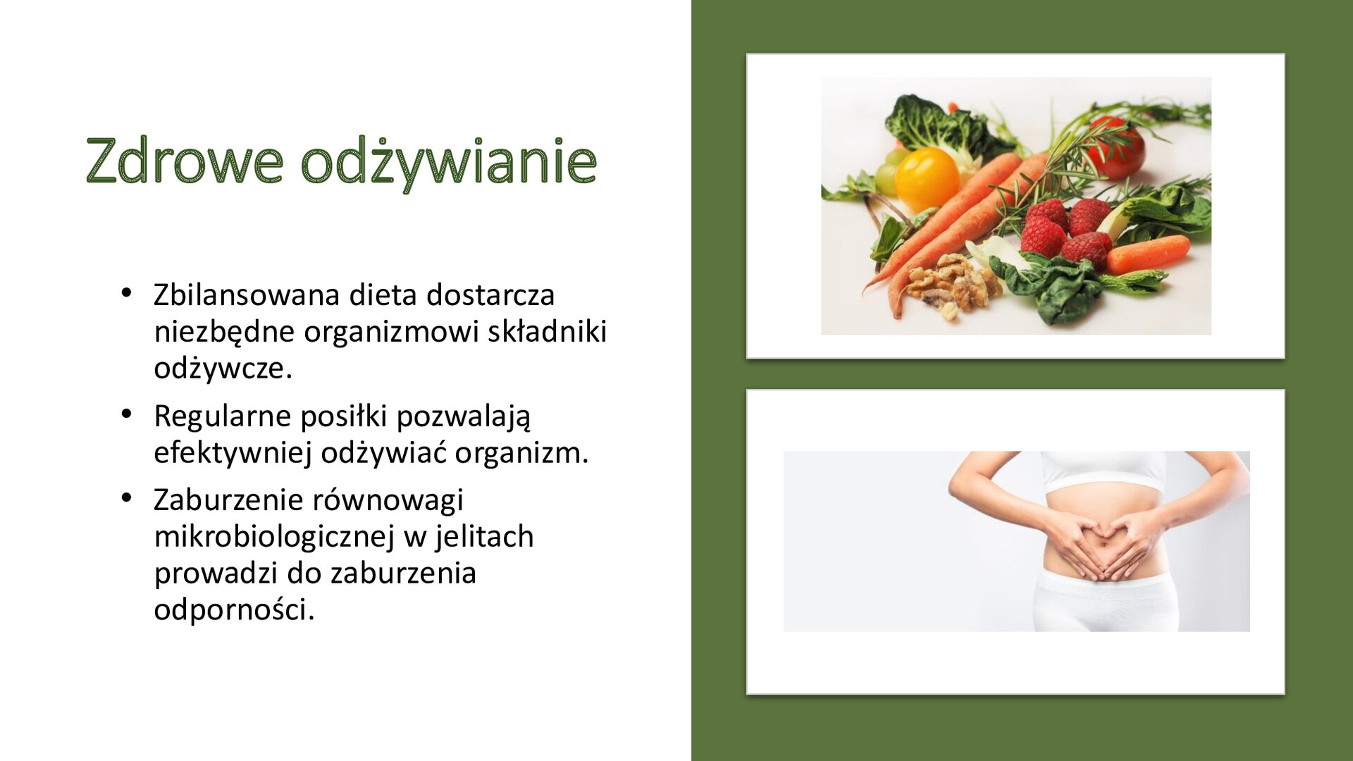 Biały slajd. Z prawej strony, na zielonym tle, dwa zdjęcia ustawione jedno pod drugim. Górne zdjęcie przedstawia warzywa i owoce: marchewkę, maliny, żółty i czerwony pomidor, sałatę. Dolne zdjęcie przedstawia kobietę z odkrytym brzuchem, która układa na nim dłonie, tworząc serce. Z lewej strony slajdu tekst: „Zdrowie odżywianie. Zbilansowana dieta dostarcza niezbędne organizmowi składniki odżywcze. Regularne posiłki pozwalają efektywniej odżywiać organizm. Zaburzenie równowagi mikrobiologicznej w jelitach prowadzi do zaburzenia odporności”.