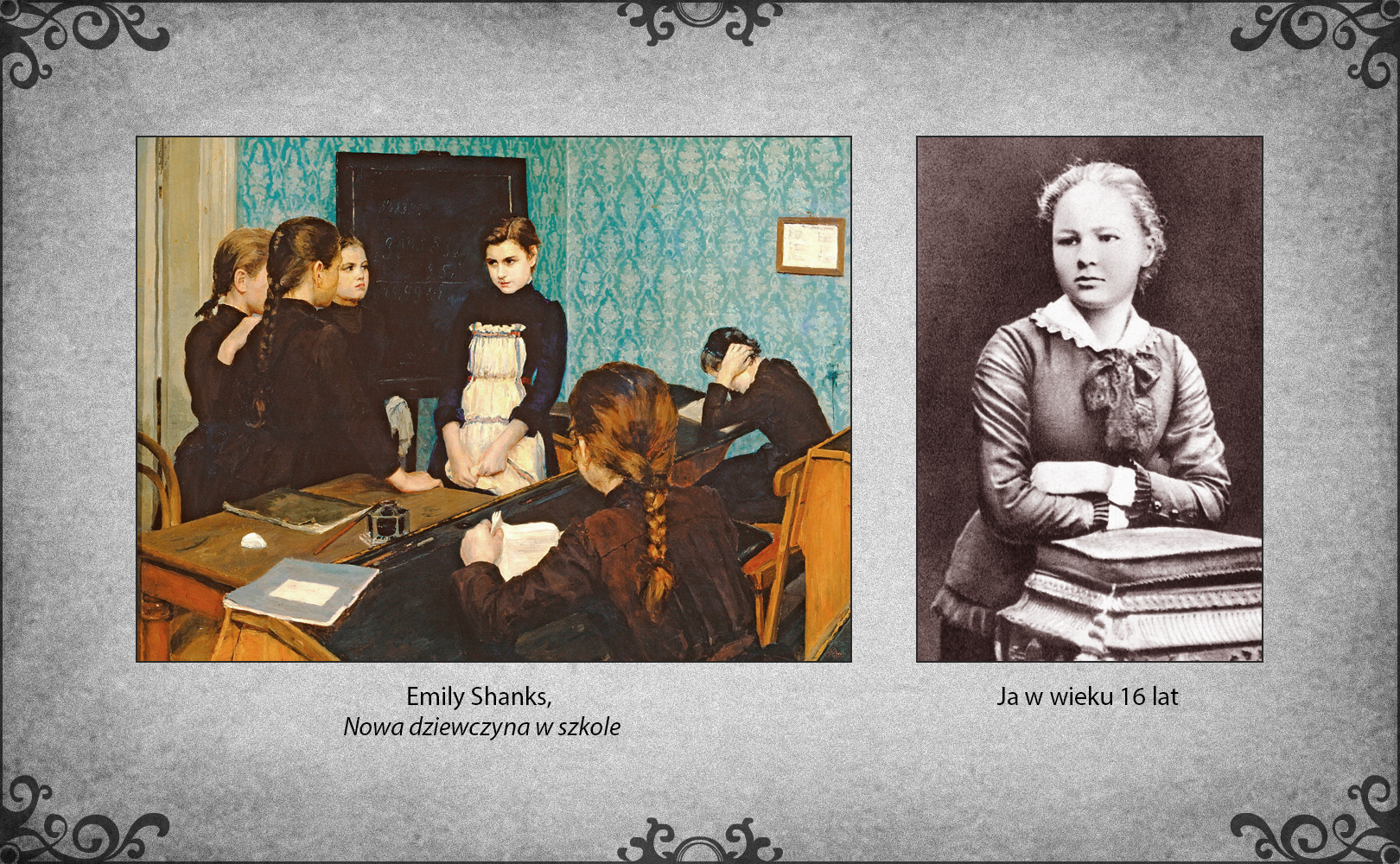 Slajd przedstawia dwie ilustracje. Po lewej stronie slajdu obraz Emily Shanks "Nowa dziewczyna w szkole" ukazujący klasę szkolną z dwoma rzędami ławek. W głębi obrazu drzwi. Na wytapetowanej ścianie motywy roślinne wisi obraz. Przed biurkiem nauczyciela z dziennikiem na pulpicie stoją cztery dziewczynki. Trzy z nich spoglądają na stojącą w centrum obrazu dziewczynkę w fartuszku, która wygląda na nieśmiałą i zalęknioną. Spogląda na nią też dziewczynka siedząca w pierwszej ławce za biurkiem nauczyciela. Trzyma w ręku książkę. Z lewej strony ławki leży zeszyt obok siedzącej dziewczynki. Przy ścianie w głębi jest ławka, w której siedzi dziewczynka i czyta. Dłonie nałożyła na uszy, aby się skupić. Po prawej stronie slajdu fotografia Marii Skłodowskiej w wieku 16 lat. Stoi wyprostowana obok stolika z poduszką i książką na wierzchu. Założone z przodu ręce położyła na książce i się na niej opiera.