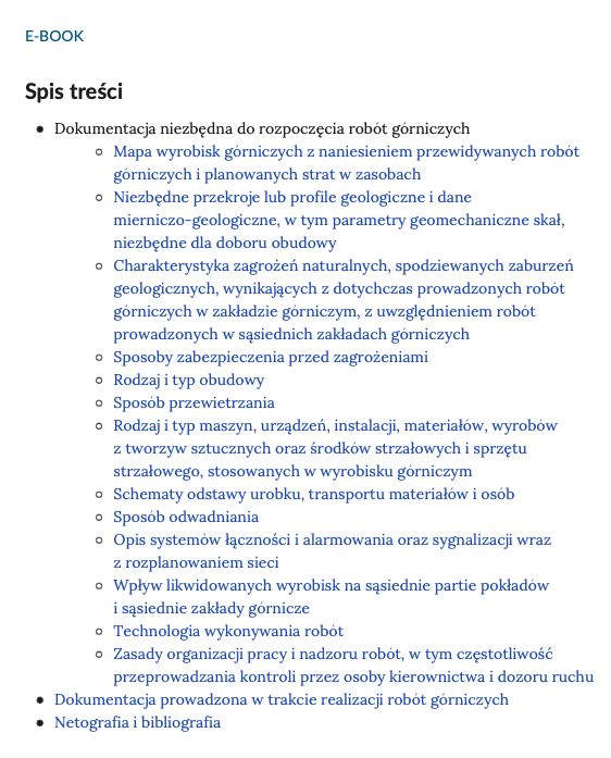 Ilustracja przedstawia spis treści e‑booka. Zawiera on podpis ,,E‑BOOK'', tytuł ,,Spis treści’’ oraz 3 rozdziały wraz z 13 podrozdziałami rozdziału pierwszego: Rozdział pierwszy - Dokumentacja niezbędna do rozpoczęcia robót górniczych; Podrozdziały: Mapa wyrobisk górniczych z naniesieniem przewidywanych robót górniczych i planowanych strat w zasobach; Niezbędne przekroje lub profile geologiczne i dane mierniczo‑geologiczne, w tym parametry geomechaniczne skał, niezbędne dla doboru obudowy; Charakterystyka zagrożeń naturalnych, spodziewanych zaburzeń geologicznych, wynikających z dotychczas prowadzonych robót górniczych w zakładzie górniczym, z uwzględnieniem robót prowadzonych w sąsiednich zakładach górniczych; Sposoby zabezpieczenia przed zagrożeniami; Rodzaj i typ obudowy; Sposób przewietrzania; Rodzaj i typ maszyn, urządzeń, instalacji, materiałów, wyrobów z tworzyw sztucznych oraz środków strzałowych i sprzętu strzałowego, stosowanych w wyrobisku górniczym; Schematy odstawy urobku, transportu materiałów i osób; Sposób odwadniania; Opis systemów łączności i alarmowania oraz sygnalizacji wraz z rozplanowaniem sieci; Wpływ likwidowanych wyrobisk na sąsiednie partie pokładów i sąsiednie zakłady górnicze; Technologia wykonywania robót; Zasady organizacji pracy i nadzoru robót, w tym częstotliwość przeprowadzania kontroli przez osoby kierownictwa i dozoru ruchu; Rozdział drugi - Dokumentacja prowadzona w trakcie realizacji robót górniczych; Rozdział trzeci - Netografia i bibliografia.