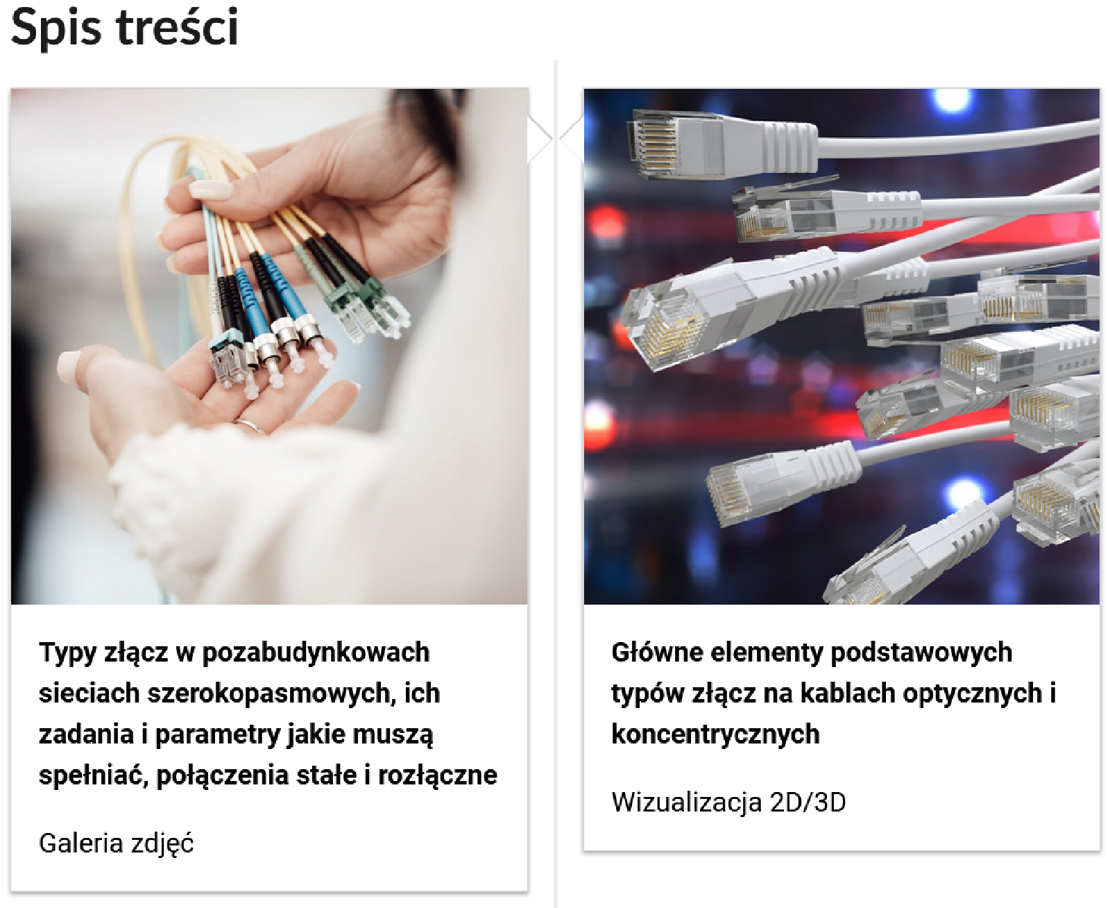 Grafika przedstawia dwa kafelki ze spisu treści. Są umiejscowione obok siebie. Pierwszy od lewej: Zdjęcie okładkowe, poniżej tytuł: Typy złącz w pozabudynkowach sieciach szerokopasmowych, ich zadania i parametry jakie muszą spełniać, połączenia stałe i rozłączne
Niżej napis: Galeria zdjęć. Drugi: zdjęcie odkładkowe przedstawiające narzędzie, poniżej tytuł. Główne elementy podstawowych typów złącz na kablach optycznych i koncentrycznych. Niżej: Wizualizacja 2D/3D.