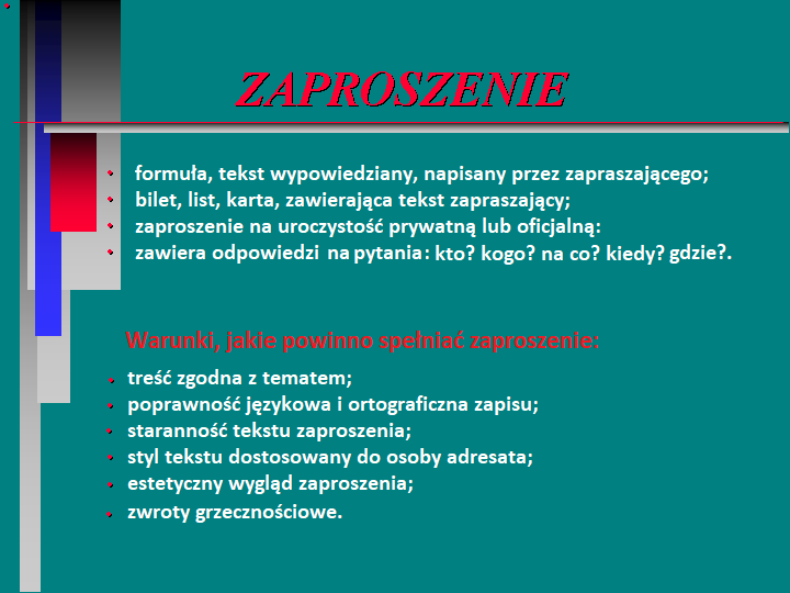 Grafika przedstawia najważniejsze zasady tworzenia zaproszenia. Na zielonym tle zapisano warunki, jakie powinno spełniać zaproszenie:
Zaproszenie:
formuła, tekst wypowiedziany, napisany przez zapraszającego;
bilet, list, karta, zawierająca tekst zapraszający;
zaproszenie na uroczystość prywatną lub oficjalną:
zawiera odpowiedzi na pytania: kto? kogo? na co? kiedy? gdzie?.
Warunki, jakie powinno spełniać zaproszenie:
treść zgodna z tematem;
poprawność językowa i ortograficzna zapisu;
staranność tekstu zaproszenia;
styl tekstu dostosowany do osoby adresata;
estetyczny wygląd zaproszenia
zwroty grzecznościowe.
