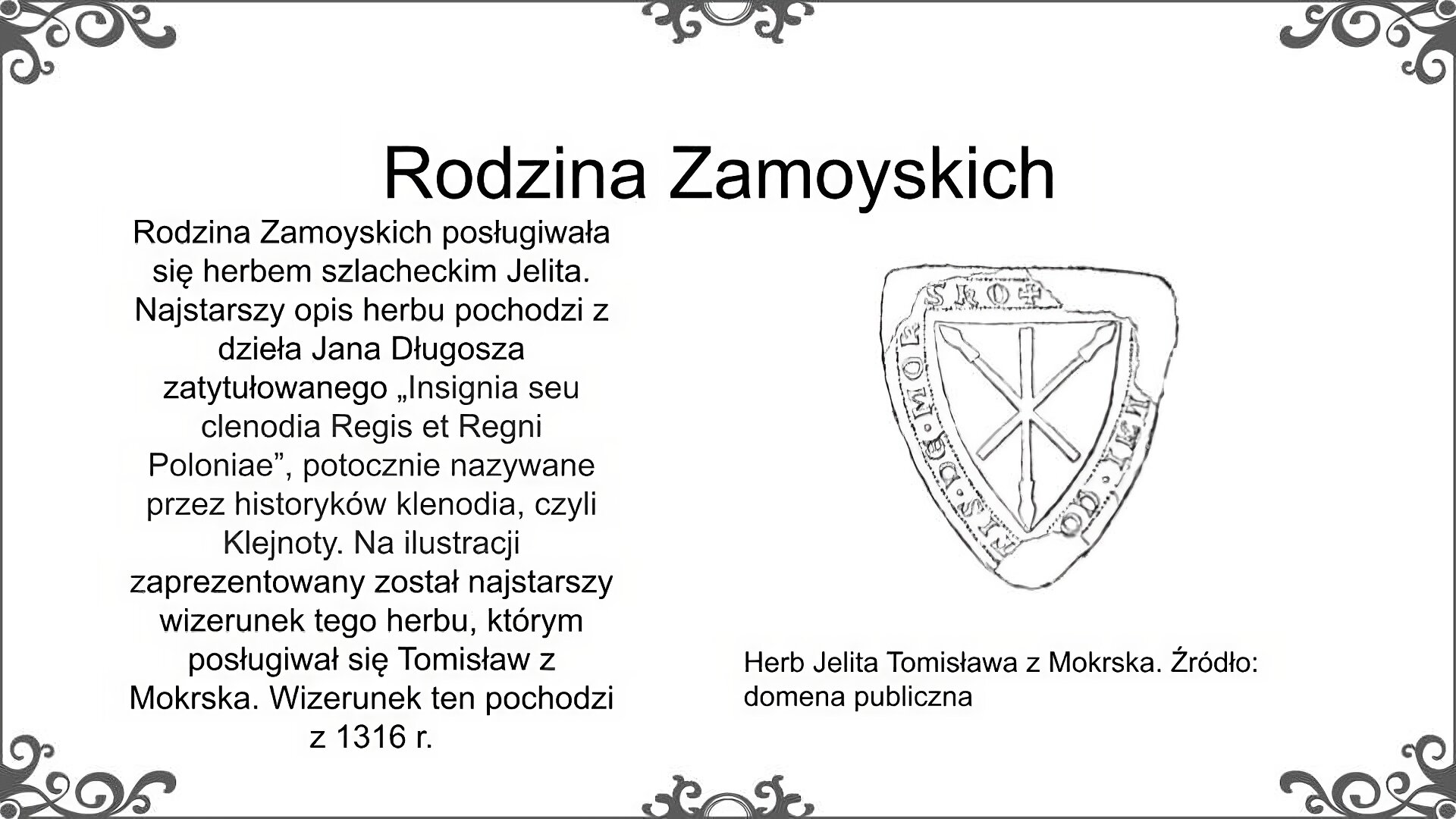 Biały slajd. U góry nagłówek: „Rodzina Zamoyskich”. Poniżej, z lewej strony, tekst: „Rodzina Zamoyskich posługiwała się herbem szlacheckim Jelita. Najstarszy opis herbu pochodzi z dzieła Jana Długosza zatytułowane "Insignia seu clenodia Regis et Regni Poloniae", potocznie nazywane przez historyków klenodia, czyli Klejnoty. Na ilustracji zaprezentowany został najstarszy wizerunek tego herbu, którym posługiwał się Tomisław z Mokrska. Wizerunek ten pochodzi z 1316 roku”. Obok, z prawej strony, trójkąt skierowany ku dołowi. Na środku trzy skrzyżowane ze sobą kopie rycerskie wpisane w tarczę. Na obwodzie tarczy znajdują się litery, częściowo zamazane. Pod ilustracją podpis: „Herb Jelita Tomisława z Mokrska. Źródło: domena publiczna”. 