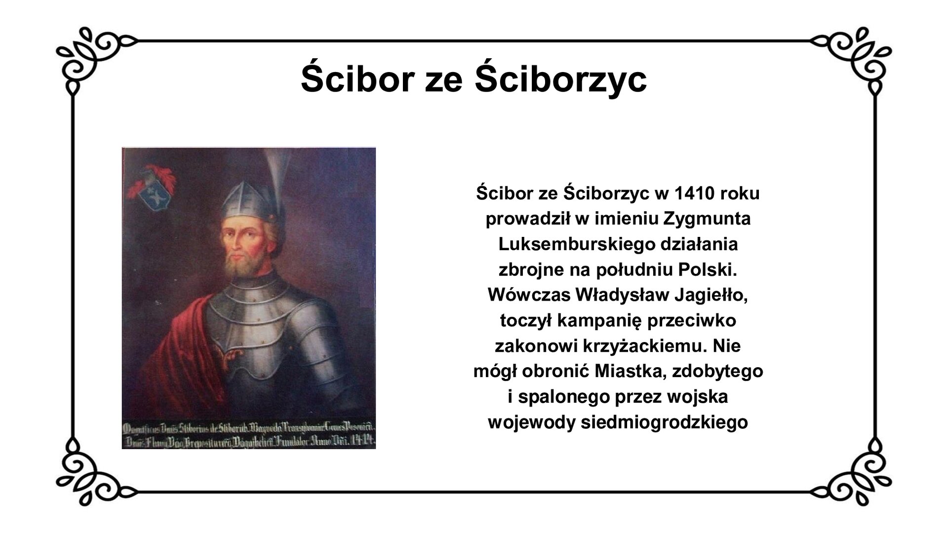 Slajd w ozdobnej ramce. Zawiera napis tytułowy: Ścibor ze Ściborzyc. Ilustracja przedstawia portret Ścibora ze Ściborzyc. Mężczyzna w średnim wieku z jasną brodą i wąsami patrzy na wprost widza. Na głowie nosi hełm z otwartą przyłbicą, na piersi rycerski napierśnik. Przez prawe ramię na napierśnik opada kaskadowo płaszcz. Z hełmu nad lewym uchem wystaje pawie pióro. Tło ciemne. W lewym górnym rogu ilustracji herb rodowy, u dołu legenda obrazu. Obok ilustracji napis: Ścibor ze Ściborzyc w 1410 roku prowadził w imieniu Zygmunta Luksemburskiego działania  zbrojne na południu Polski. Wówczas Władysław Jagiełło toczył kampanię przeciwko zakonowi krzyżackiemu. Nie mógł obronić Miastka, zdobytego i spalonego przez wojska wojewody siedmiogrodzkiego