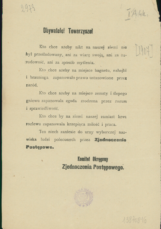 Ilustracja przedstawia ulotkę, na której jest następującą treść: Obywatele! Towarzysze! Kto chce, ażeby nikt na naszej ziemi nie był prześladowany, ani za wiarę swoją, ani za narodowość, ani za sposób myślenia. Kto chce, żeby na miejsce bagnetu, nahajki i browninga zapanowało prawo ustanowione przez naród. Kto chce, ażeby na miejsce zemsty ślepego gniewu zapanowała zgoda zrodzona przez rozum i sprawiedliwość. Kto chce, by na ziemi naszej zamiast krwi rozlewu zapanowała krzepiąca miłość i praca. Ten niech zaniesie do urny wyborczej nazwiska ludzi polecanych przez Zjednoczenie Postępowe. Komitet Okręgowy Zjednoczenia Postępowego.