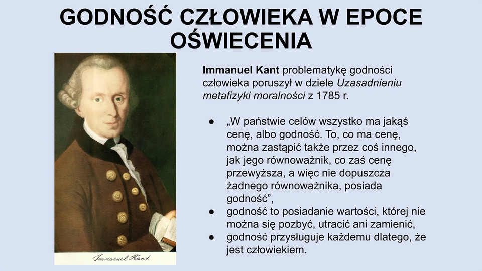 U góry slajdu napis: Godność człowieka w epoce oświecenia. Niżej po lewej stronie obraz mężczyzny w średnim wieku, w jasnej peruce z zawiniętymi po bokach włosami, w białej koszuli z szerokimi mankietami i w brązowej marynarce z ozdobnymi guzikami. Pod obrazem odręczny napis: Immanuel Kant. Po prawej stronie slajdu tekst: Immanuel Kant problematykę godności człowieka poruszył w dziele Uzasadnieniu metafizyki moralności z 1785 r. W państwie celów wszystko ma jakąś cenę, albo godność. To, co ma cenę, można zastąpić także przez coś innego, jak jego równoważnik, co zaś cenę przewyższa, a więc nie dopuszcza żadnego równoważnika, posiada godność”. Godność to posiadanie wartości, której nie można się pozbyć, utracić ani zamienić. Godność przysługuje każdemu dlatego, że jest człowiekiem.
