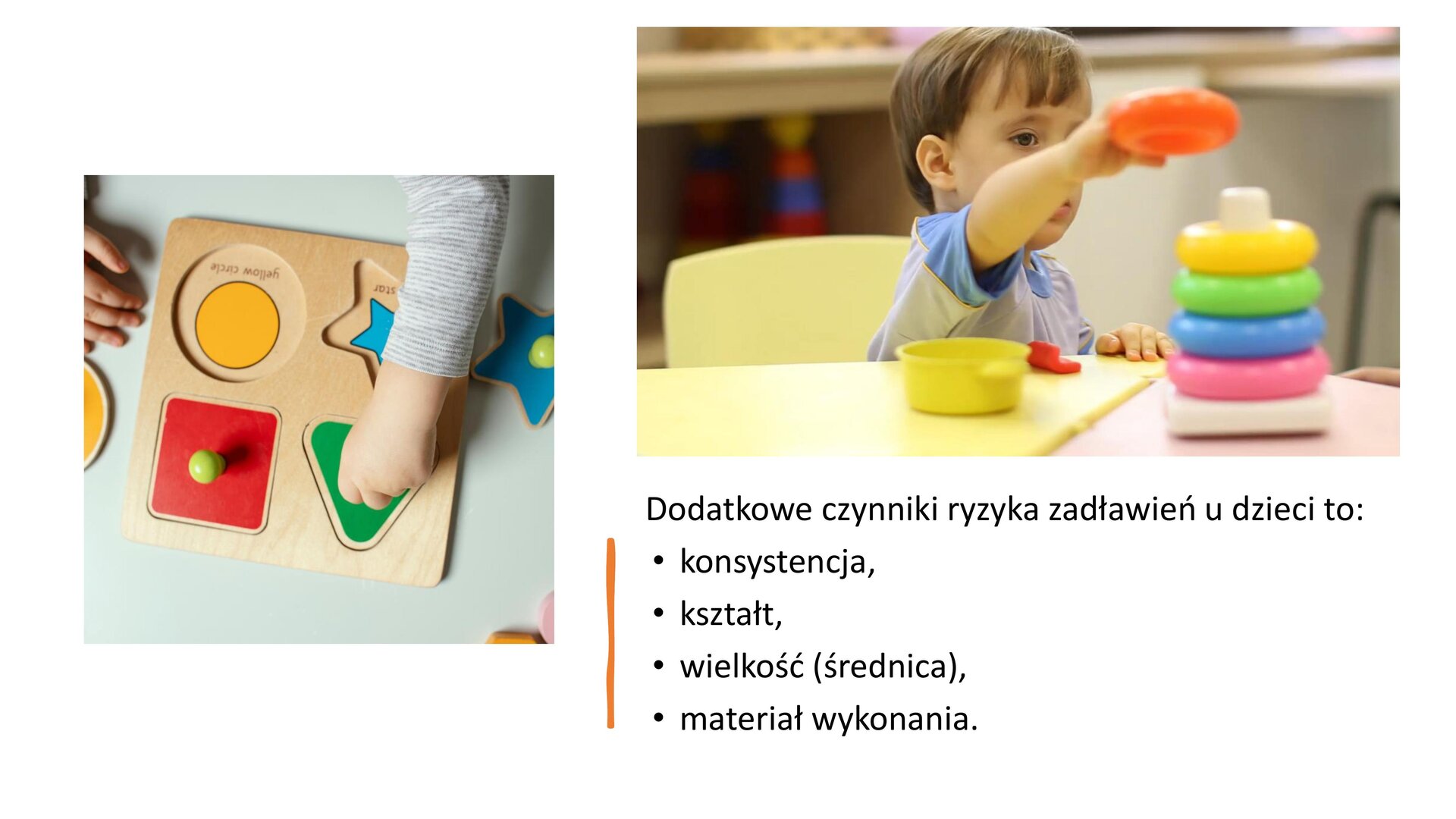 Biały slajd, który przedstawia dwa zdjęcia oraz tekst. Zdjęcie, znajdujące się z lewej strony slajdu, przedstawia drewnianą tackę z wydrążonymi kształtami. Nad nią dłoń dziecka przykłada do jednego kształtu zielony trójkąt. W prawym górnym rogu slajdu drugie zdjęcie przedstawia chłopca, który siedzi przy stole. Układa on pomarańczową obręcz na patyku, na którym umieszczone zostały już cztery inne w kolorach: różowy, niebieski, zielony, żółty. W prawym dolnym rogu tekst: „Dodatkowe czynniki ryzyka zadławień u dzieci to: konsystencja, kształt, wielkość (średnica), materiał wykonania”.