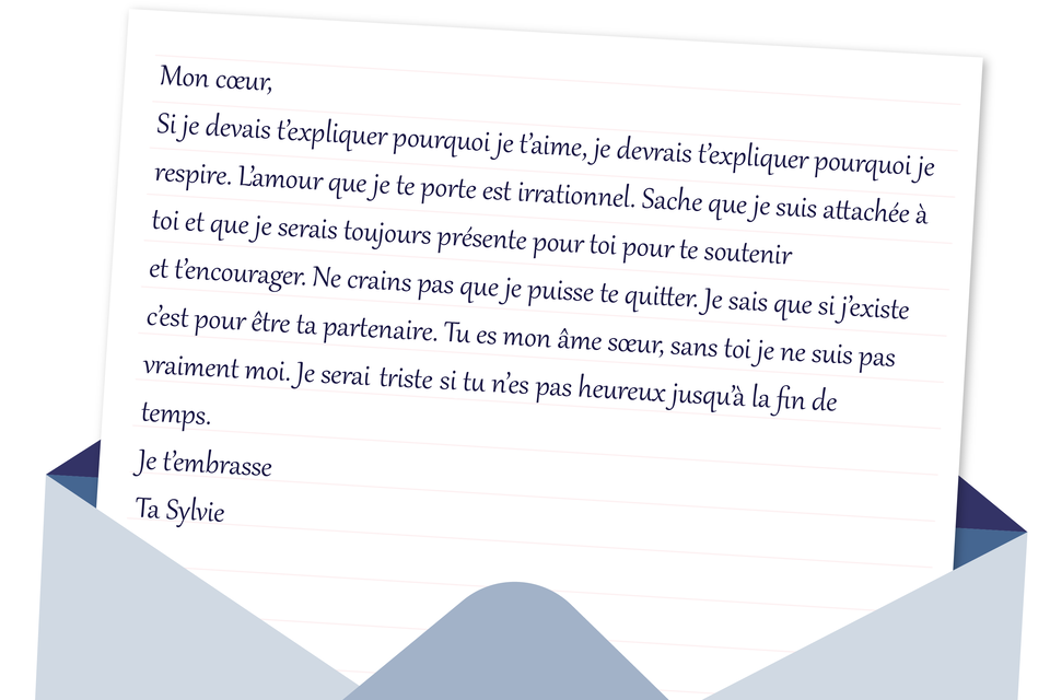 Grafika w formie listu. Mon cœur, Si je devais t'expliquer pourquoi je t'aime, je devrais t'expliquer pourquoi je respire. L'amour que je te porte est irrationnel. Sache que je suis attachée à toi et que je serais toujours présente pour toi pour te soutenir et t'encourager. Ne crains pas que je puisse te quitter. Je sais que si j'existe c'est pour être ta partenaire. Tu es mon âme sœur, sans toi je ne suis pas vraiment moi. Je serai triste si tu n'es pas heureux jusqu'à la fin de temps. Je t'embrasse Ta Sylvie
