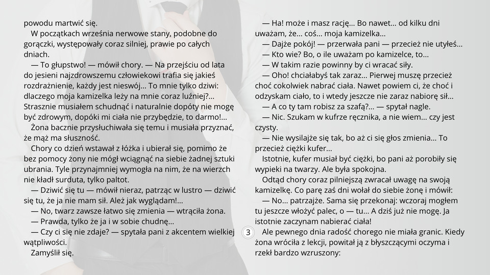 Ilustracja przedstawia fragment tekstu noweli Bolesława Prusa "Kamizelka". Tekst: W początkach września nerwowe stany, podobne do gorączki, występowały coraz silniej, prawie po całych dniach.
— To głupstwo! — mówił chory. — Na przejściu od lata do jesieni najzdrowszemu człowiekowi trafia się jakieś rozdrażnienie, każdy jest nieswój… To mnie tylko dziwi: dlaczego moja kamizelka leży na mnie coraz luźniej?… Strasznie musiałem schudnąć i naturalnie dopóty nie mogę być zdrowym, dopóki mi ciała nie przybędzie, to darmo!…
Żona bacznie przysłuchiwała się temu i musiała przyznać, że mąż ma słuszność.
Chory co dzień wstawał z łóżka i ubierał się, pomimo że bez pomocy żony nie mógł wciągnąć na siebie żadnej sztuki ubrania. Tyle przynajmniej wymogła na nim, że na wierzch nie kładł surduta, tylko paltot.
— Dziwić się tu — mówił nieraz, patrząc w lustro — dziwić się tu, że ja nie mam sił. Ależ jak wyglądam!…
— No, twarz zawsze łatwo się zmienia — wtrąciła żona.
— Prawda, tylko że ja i w sobie chudnę…
— Czy ci się nie zdaje? — spytała pani z akcentem wielkiej wątpliwości.
Zamyślił się.
— Ha! może i masz rację… Bo nawet… od kilku dni uważam, że… coś… moja kamizelka…
— Dajże pokój! — przerwała pani — przecież nie utyłeś…
— Kto wie? Bo, o ile uważam po kamizelce, to…
— W takim razie powinny by ci wracać siły.
— Oho! chciałabyś tak zaraz… Pierwej muszę przecież choć cokolwiek nabrać ciała. Nawet powiem ci, że choć i odzyskam ciało, to i wtedy jeszcze nie zaraz nabiorę sił…
— A co ty tam robisz za szafą?… — spytał nagle.
— Nic. Szukam w kufrze ręcznika, a nie wiem… czy jest czysty.
— Nie wysilajże się tak, bo aż ci się głos zmienia… To przecież ciężki kufer…
Istotnie, kufer musiał być ciężki, bo pani aż porobiły się wypieki na twarzy. Ale była spokojna.
Odtąd chory coraz pilniejszą zwracał uwagę na swoją kamizelkę. Co parę zaś dni wołał do siebie żonę i mówił:
— No… patrzajże. Sama się przekonaj: wczoraj mogłem tu jeszcze włożyć palec, o — tu… A dziś już nie mogę. Ja istotnie zaczynam nabierać ciała!