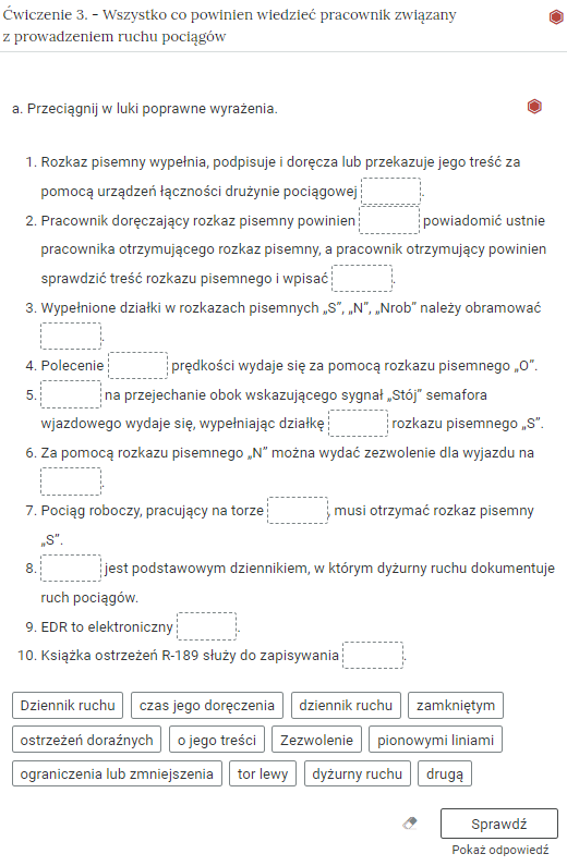 Wygląd przykładowego zadania. Składa się ono z nagłówka na pasku zakładki: Ćwiczenie 3 myślnik Wszystko co powinien wiedzieć pracownik związany z prowadzeniem ruchu pociągów. Pod paskiem zakładki znajduje się ćwiczenie umieszczone w prostokątnym rozwijalnym polu. W tym przypadku jest to tekst z lukami do uzupełnienia. Widoczne jest polecenie, tekst z lukami. Poniżej znajdują się kafelki z proponowanymi pojęciami. Luki są dwie, propozycje cztery. Poniżej znajdują się kolejno: ikona gumki do ścierania, po kliknięciu której usuwane są wprowadzone odpowiedzi, przycisk Sprawdź oraz przycisk Pokaż odpowiedź.