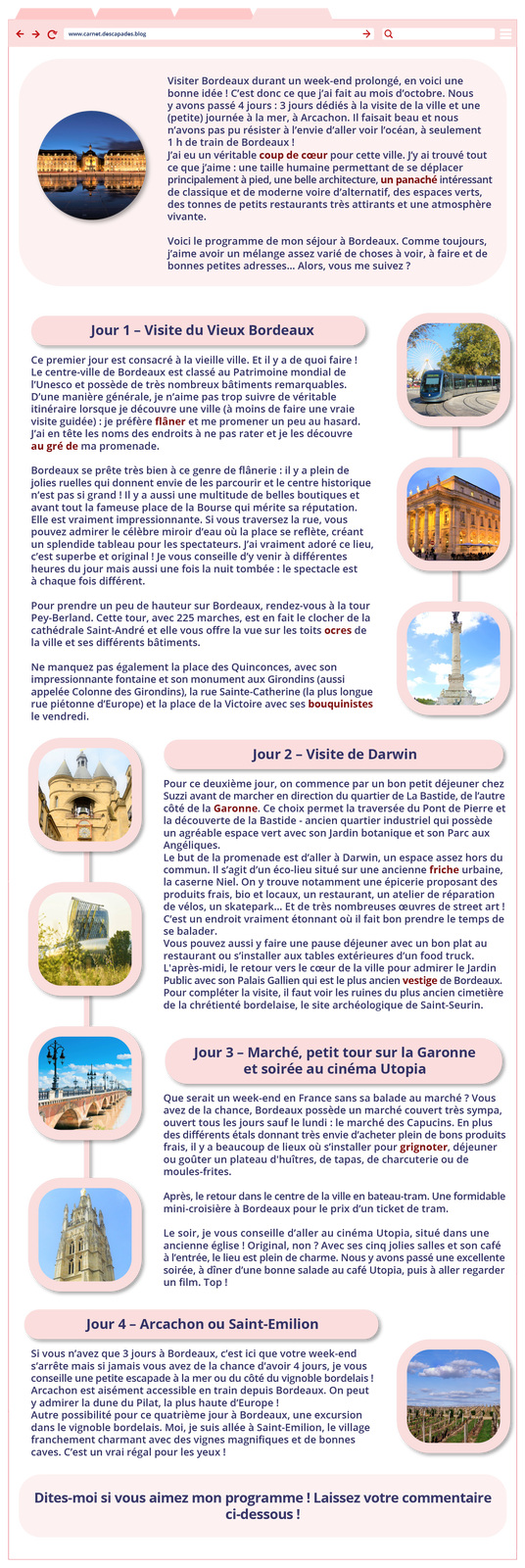 Grafika w formie strony internetowej o adresie: www.carnet.descapades.blog zawiera poniższe informacje. Pierwsza część zawiera zdjęcie oświetlonych budynków z cegły nad wodą. Obok informacje tekstowe: Visiter Bordeaux durant un week‑end prolongé, en voici une bonne idée ! C'est donc ce que j'ai fait au mois d'octobre. Nous y avons passé 4 jours: 3 jours dédiés à la visite de la ville et une (petite) journée à la mer, à Arcachon. Il faisait beau et nous n'avons pas pu résister à l'envie d'aller voir l'océan, à seulement 1 h de train de Bordeaux ! J'ai eu un véritable coup de cœur pour cette ville. J'y ai trouvé tout ce que j'aime : une taille humaine permettant de se déplacer principalement à pied, une belle architecture, un panaché intéressant de classique et de moderne voire d'alternatif, des espaces verts, des tonnes de petits restaurants très attirants et une atmosphère vivante. Voici le programme de mon séjour à Bordeaux. Comme toujours, j'aime avoir un mélange assez varié de choses à voir, à faire et de bonnes petites adresses... Alors, vous me suivez ? Następnie widoczny jest tekst i trzy okienka ze zdjęciami połączone liniami: kolejka; oświetlony budynek z rzeźbami i kolumnami; posąg na wysokiej kolumnie. Obok tekst. Jour 1 - Visite du Vieux Bordeaux Ce premier jour est consacré à la vieille ville. Et il y a de quoi faire ! Le centre‑ville de Bordeaux est classé au Patrimoine mondial de l'Unesco et possède de très nombreux bâtiments remarquables. D'une manière générale, je n'aime pas trop suivre de véritable itinéraire lorsque je découvre une ville (à moins de faire une vraie visite guidée) : je préfère flâner et me promener un peu au hasard. J'ai en tête les noms des endroits à ne pas rater et je les découvre au gré de ma promenade. Bordeaux se prête très bien à ce genre de flânerie : il y a plein de jolies ruelles qui donnent envie de les parcourir et le centre historique n'est pas si grand ! Il y a aussi une multitude de belles boutiques et avant tout la fameuse place de la Bourse qui mérite sa réputation. Elle est vraiment impressionnante. Si vous traversez la rue, vous pouvez admirer le célèbre miroir d'eau où la place se reflète, créant un splendide tableau pour les spectateurs. J'ai vraiment adoré ce lieu, c'est superbe et original ! Je vous conseille d'y venir à différentes heures du jour mais aussi une fois la nuit tombée : le spectacle est à chaque fois différent. Pour prendre un peu de hauteur sur Bordeaux, rendez‑vous à la tour Pey‑Berland. Cette tour, avec 225 marches, est en fait le clocher de la cathédrale Saint‑André et elle vous offre la vue sur les toits ocres de la ville et ses différents bâtiments. Ne manquez pas également la place des Quinconces, avec son impressionnante fontaine et son monument aux Girondins (aussi appelée Colonne des Girondins), la rue Sainte‑Catherine (la plus longue rue piétonne d'Europe) et la place de la Victoire avec ses bouquinistes le vendredi.Poniżej kolejne informacje tekstowe oraz cztery połączone liniami zdjęcia: wieża z zegarem i dzwonnicą; futurystyczny szklany budynek ze złotymi elementami; most; kościół.  Jour 2 - Visite de Darwin Pour ce deuxième jour, on commence par un bon petit déjeuner chez Suzzi avant de marcher en direction du quartier de La Bastide, de l'autre côté de la Garonne. Ce choix permet la traversée du Pont de Pierre et la découverte de la Bastide - ancien quartier industriel qui possède un agréable espace vert avec son Jardin botanique et son Parc aux Angéliques. Le but de la promenade est d'aller à Darwin, un espace assez hors du commun. Il s'agit d'un éco‑lieu situé sur une ancienne friche urbaine, la caserne Niel. On y trouve notamment une épicerie proposant des produits frais, bio et locaux, un restaurant, un atelier de réparation de vélos, un skatepark... Et de très nombreuses œuvres de street art! C'est un endroit vraiment étonnant où il fait bon prendre le temps de se balader. Vous pouvez aussi y faire une pause déjeuner avec un bon plat au restaurant ou s'installer aux tables extérieures d'un food truck. L'après‑midi, le retour vers le cœur de la ville pour admirer le Jardin Public avec son Palais Gallien qui est le plus ancien vestige de Bordeaux. Pour compléter la visite, il faut voir les ruines du plus ancien cimetière de la chrétienté bordelaise, le site archéologique de Saint‑Seurin. Jour 3- Marché, petit tour sur la Garonne et soirée au cinéma Utopia Que serait un week‑end en France sans sa balade au marché ? Vous avez de la chance, Bordeaux possède un marché couvert très sympa, ouvert tous les jours sauf le lundi : le marché des Capucins. En plus des différents étals donnant très envie d'acheter plein de bons produits frais, il y a beaucoup de lieux où s'installer pour grignoter, déjeuner ou goûter un plateau d'huîtres, de tapas, de charcuterie ou de moules‑frites. Après, le retour dans le centre de la ville en bateau‑tram. Une formidable mini‑croisière à Bordeaux pour le prix d'un ticket de tram. Le soir, je vous conseille d'aller au cinéma Utopia, situé dans une ancienne église ! Original, non? Avec ses cinq jolies salles et son café à l'entrée, le lieu est plein de charme. Nous y avons passé une excellente soirée, à dîner d'une bonne salade au café Utopia, puis à aller regarder un film. Top ! Następnie tekst i okienko ze zdjęciem winnyicy. Jour 4 - Arcachon ou Saint‑Emilion Si vous n'avez que 3 jours à Bordeaux, c'est ici que votre week‑end s'arrête mais si jamais vous avez de la chance d'avoir 4 jours, je vous conseille une petite escapade à la mer ou du côté du vignoble bordelais ! Arcachon est aisément accessible en train depuis Bordeaux. On peut y admirer la dune du Pilat, la plus haute d'Europe! Autre possibilité pour ce quatrième jour à Bordeaux, une excursion dans le vignoble bordelais. Moi, je suis allée à Saint‑Emilion, le village franchement charmant avec des vignes magnifiques et de bonnes caves. C'est un vrai régal pour les yeux! Poniżej ramka z informacją:  Dites‑moi si vous aimez mon programme ! Laissez votre commentaire ci‑dessous !