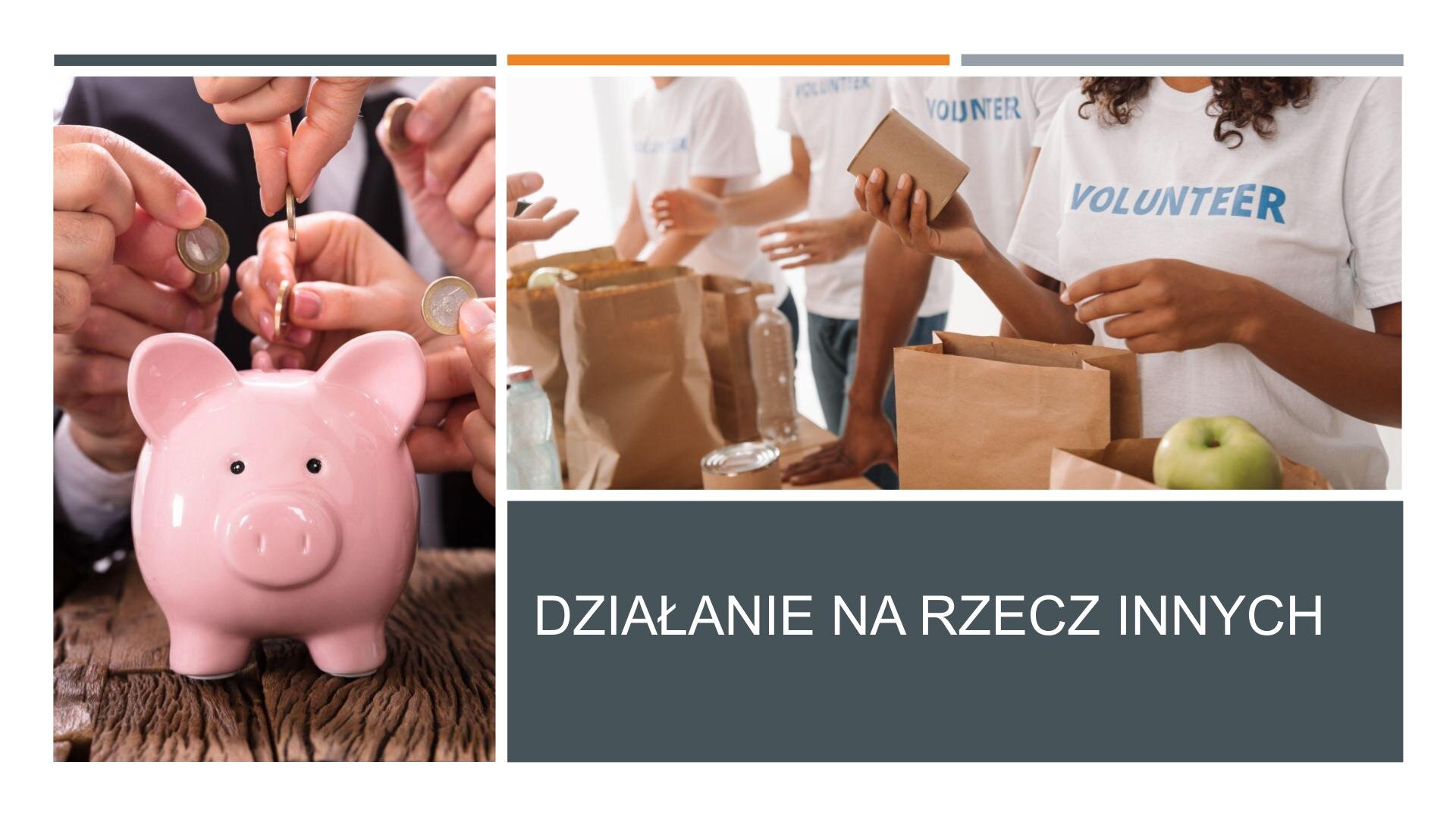 Slajd składa się z dwóch zdjęć i tekstu. Z lewej strony slajdu zdjęcie przedstawia różową skarbonkę w kształcie świnki. Nad nią dłonie ludzkie, które wkładają do skarbonki monety. W prawym górnym rogu slajdu zdjęcie przedstawia cztery osoby w białych koszulkach z niebieskim napisem: „Volunteer”. Przed nimi papierowe torby, do których wkładają butelki z wodą i owoce. W prawym dolnym rogu, na ciemnoszarym tle, biały napis: „Działanie na rzecz innych”.