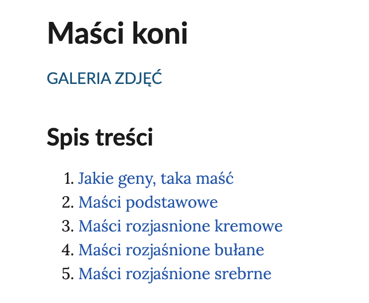 Ilustracja przedstawia fragment interaktywnego spisu treści umożliwiającego nawigowanie między galeriami zdjęć. Tytuł to: Maści koni. Pod nim znajduje się napis: Galeria zdjęć. Spis treści. Punkt pierwszy. Jakie geny, taka maść. Punkt drugi. Maści podstawowe. Punkt trzeci. Maści rozjaśnione kremowe. Punkt czwarty. Maści rozjaśnione bułane. Punkt piąty. Maści rozjaśnione srebrne.