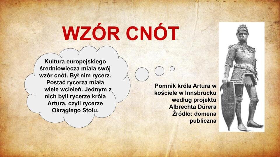 Slajd zatytułowany jest: Wzór cnót. Napis wykonany jest czerwonymi literami na jasnobrązowym tle. Po lewej stronie znajduje się napis: Kultura europejskiego średniowiecza miala swój wzór cnót. Był nim rycerz. Postać rycerza miała wiele wcieleń. Jednym z nich byli rycerze króla Artura, czyli rycerze Okrągłego Stołu. Napis wykonany jest czarnymi literami na białym tle. Po prawej stronie znajduje się ilustracja. Ilustracja przedstawia pomnik króla Artura. Król przedstawiony jest w postawie stojącej. Ubrany jest w zbroję rycerską, która szczelnie okrywa jego ciało. Na głowie ma hełm z otwartą przyłbicą, spod której widać twarz króla. Prawą ręką podtrzymuje tarczę, która oparta jest na ziemi. Ilustracja podpisana jest: Pomnik króla Artura w kościele w Innsbrucku według projektu Albrechta Dürera.