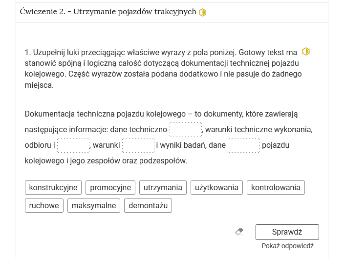 Wygląd przykładowego zadania. Składa się ono z nagłówka na pasku zakładki: Ćwiczenie 2 utrzymanie pojazdów trakcyjnych. Pod paskiem zakładki znajduje się ćwiczenie umieszczone w prostokątnym rozwijalnym polu. W tym przypadku jest to tekst z lukami do uzupełnienia. Widoczne jest polecenie, tekst z lukami. Poniżej znajdują się kafelki z proponowanymi pojęciami. Luki są cztery, propozycji osiem. Poniżej znajdują się kolejno: ikona gumki do ścierania, po kliknięciu której usuwane są wprowadzone odpowiedzi, przycisk Sprawdź oraz przycisk Pokaż odpowiedź.