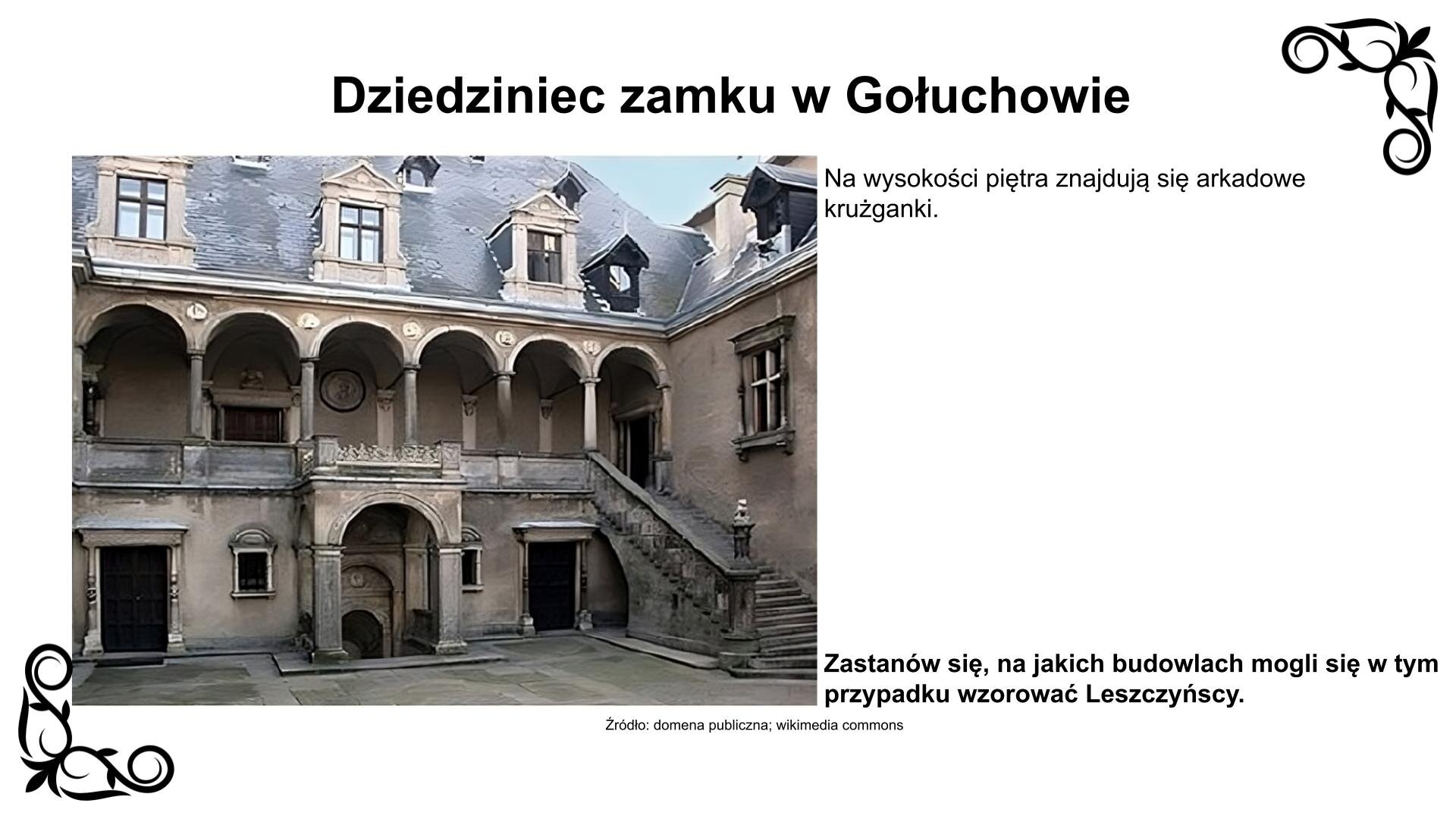 Slajd przedstawia planszę z fotografią zlokalizowanego po stronie południowej zamku arkadowego dziedziniec z XVI wieku. Zdobią go od zachodu i południa na wysokości piętra krużganki arkadowe ze sklepieniami kolebkowo‑krzyżowymi. Schody na krużganek zostały wykonane na wzór schodów w Bargello [czyt.: bardżello] we Florencji. Na parterze zlokalizowany jest bogato rzeźbiony portyk z wejściem do podziemia. Okna w obramieniach renesansowych wykonano z piaskowca. Na dziedzińcu i krużgankach znajdują się portale kamienne, ujęte w rzeźbione kolumienki i zwieńczonych nadprożami. Fotografii towarzyszy napis: Na wysokości piętra znajdują się arkadowe krużganki. Zastanów się, na jakich budowlach mogli się w tym przypadku wzorować Leszczyńscy. 