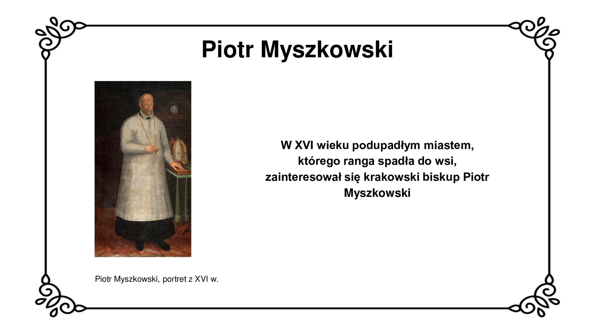 Slajd w ozdobnej ramce. Zawiera napis tytułowy: Piotr Myszkowski. Ilustracja przedstawia portret duchownego w ornacie biskupim, siedzącego na krześle z wysokim oparciem, wytłaczanym czerwonym materiałem i guzkami. Mężczyzna jest łysiejący, nosi brodę i wąsy. Ornat opada na ramiona, ułożone równo na oparciach krzesła. Na prawej dłoni widoczna bransoleta oraz sygnet na palcu wskazującym. W lewej dłoni męzczyzna trzyma otwarty brewiarz. Po prawej stronie insygnium biskupie  - tiara oraz krucyfiks na pulpiie. W tle zielona kotara, nieregularnie opadająca za fotel. Podpis pod ilustracją: Piotr Myszkowski, portret z XVI w. Obok ilustracji napis: W XVI wieku podupadłym miastem, którego ranga spadła do wsi, zainteresował się krakowski biskup Piotr Myszkowski