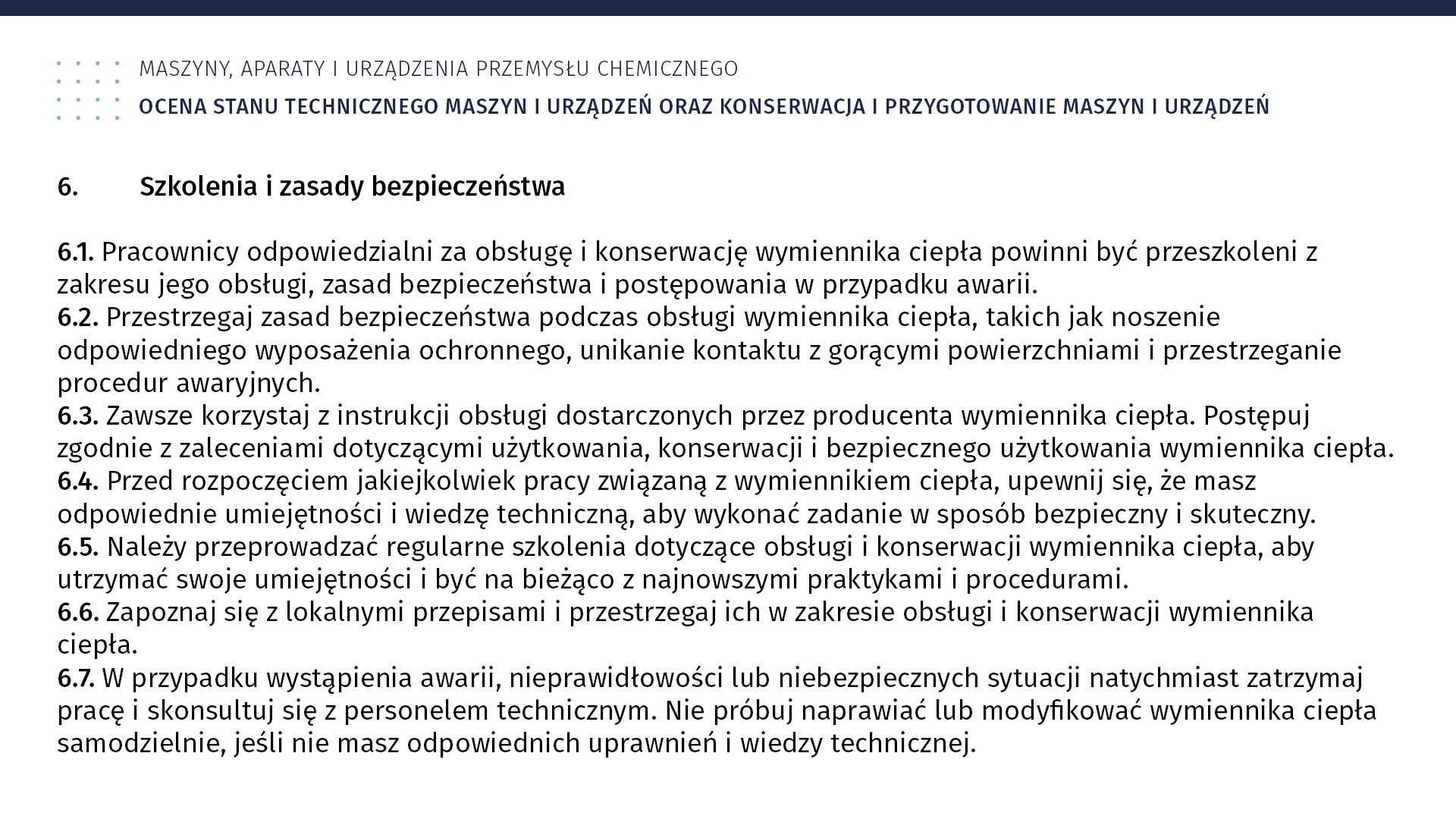 Plansza: Maszyny, aparaty i urządzenia przemysłu chemicznym. Ocena stanu technicznego maszyn i urządzeń oraz konserwacja i przygotowanie maszyn i urządzeń. 6. Szkolenia i zasady bezpieczeństwa 6.1. Pracownicy odpowiedzialni za obsługę i konserwację wymiennika ciepła powinni być przeszkoleni z zakresu jego obsługi, zasad bezpieczeństwa i postępowania w przypadku awarii. 6.2. Przestrzegaj zasad bezpieczeństwa podczas obsługi wymiennika ciepła, takich jak noszenie odpowiedniego wyposażenia ochronnego, unikanie kontaktu z gorącymi powierzchniami i przestrzeganie procedur awaryjnych. 6.3. Zawsze korzystaj z instrukcji obsługi dostarczonych przez producenta wymiennika ciepła. Postępuj zgodnie z zaleceniami dotyczącymi użytkowania, konserwacji i bezpiecznego użytkowania wymiennika ciepła. 6.4. Przed rozpoczęciem jakiejkolwiek pracy związaną z wymiennikiem ciepła, upewnij się, że masz odpowiednie umiejętności i wiedzę techniczną, aby wykonać zadanie w sposób bezpieczny i skuteczny. 6.5. Należy przeprowadzać regularne szkolenia dotyczące obsługi i konserwacji wymiennika ciepła, aby utrzymać swoje umiejętności i być na bieżąco z najnowszymi praktykami i procedurami. 6.6. Zapoznaj się z lokalnymi przepisami i przestrzegaj ich w zakresie obsługi i konserwacji wymiennika ciepła. 6.7. W przypadku wystąpienia awarii, nieprawidłowości lub niebezpiecznych sytuacji natychmiast zatrzymaj pracę i skonsultuj się z personelem technicznym. Nie próbuj naprawiać lub modyfikować wymiennika ciepła samodzielnie, jeśli nie masz odpowiednich uprawnień i wiedzy technicznej.