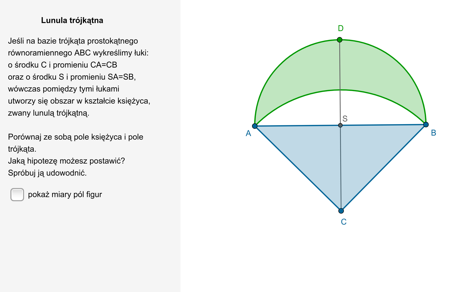   W aplecie przedstawiono rysunek lunuli trójkątnej. Na bazie trójkąta prostokątnego równoramiennego A B C zostały wykreślone dwa łuki. Pierwszy łuk o środku w punkcie C i promieniu CA równym CB ora drugi łuk o środku w punkcie S, gdzie S jest środkiem przeciwprostokątnej A B i promieniu SA równym SB. Wówczas obszar pomiędzy tymi łukami przypominający kształtem księżyc zwany jest lunulą trójkątną. Obok rysunku znajduje się możliwość pokazania miar pól figur. Pole księżyca lunuli jest równe 11,98638400823, a pole trójkąta A B C jest równe tyle samo. Treść komentarza dotycząca miar pól figur jest następująca: Jaką hipotezę możesz postawić? Spróbuj ją udowodnić.