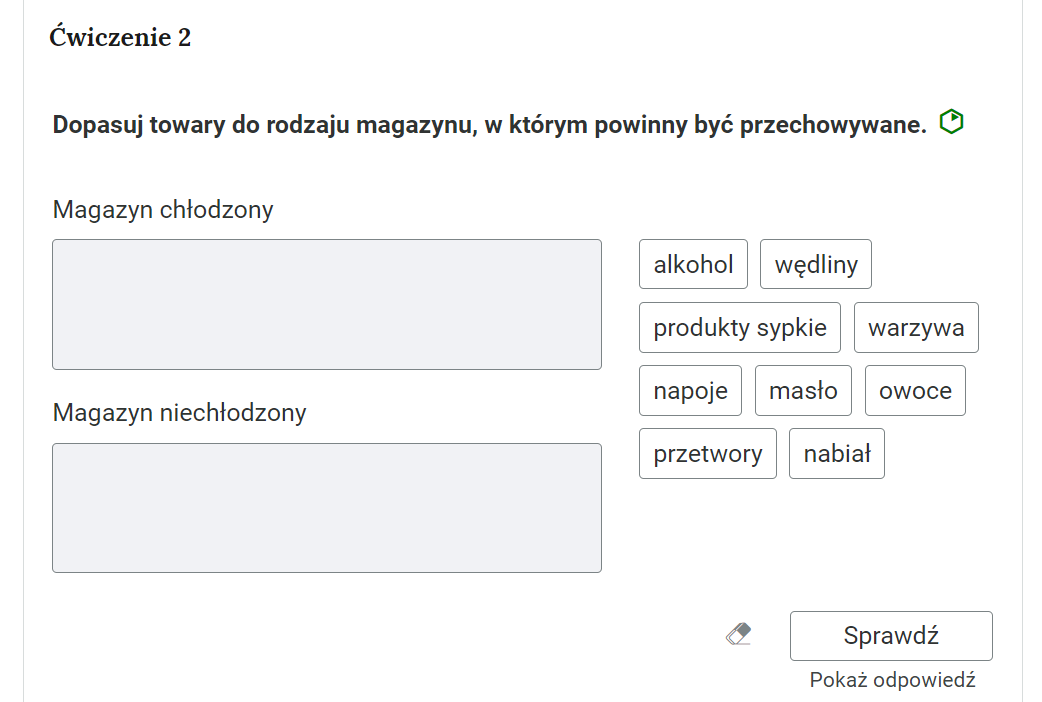 Grafika przedstawia widok na przykładowe ćwiczenie polegające na grupowaniu elementów. W górnej części polecenie: “Ćwiczenie drugie. Dopasuj towary do rodzaju magazynu, w którym powinny być przechowywane”. Po prawej stronie obok polecenie zielony sześciokąt, który wskazuje poziom trudności zadania.Poniżej, po lewej stronie dwa szare, prostokątne pola. Górne pole opisane jako “magazyn chłodzony”, a dolne jako “magazyn niechłodzony”. Po prawej stronie prostokątne ramki z rodzajami towarów: “alkohol, wędliny, produkty sypkie, warzywa, napoje, masło, owoce, przetwory, nabiał”.Poniżej ikona gumki do usuwania odpowiedzi, przycisk “Sprawdź” oraz przycisk “Pokaż odpowiedź”.