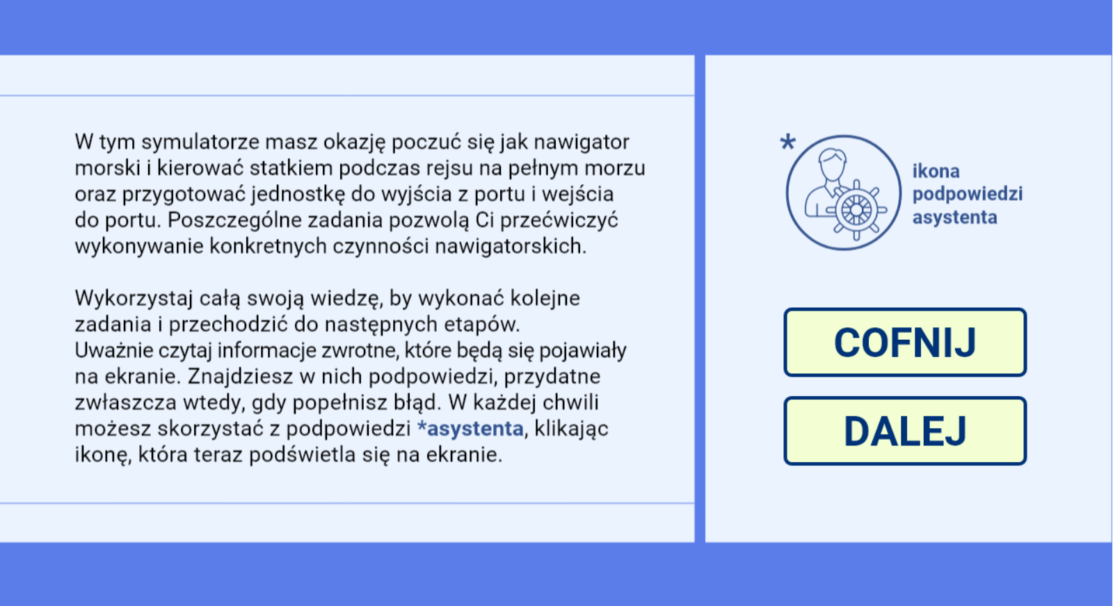 Grafika przedstawia ekran z poleceniem i instrukcją do symulatora. Tekst brzmi następująco: W tym symulatorze masz okazję poczuć się jak nawigator morski i kierować statkiem podczas rejsu na pełnym morzu oraz przygotować jednostkę do wyjścia z portu i wejścia do portu. Poszczególne zadania pozwolą Ci przećwiczyć wykonywanie konkretnych czynności nawigatorskich. 
Wykorzystaj całą swoją wiedzę, by wykonać kolejne zadania i przechodzić do następnych etapów. Uważnie czytaj informacje zwrotne, które będą się pojawiały na ekranie. Znajdziesz w nich podpowiedzi, przydatne zwłaszcza wtedy, gdy popełnisz błąd. W każdej chwili możesz skorzystać z podpowiedzi asystenta, klikając ikonę, która teraz podświetla się na ekranie. Obok widać ikonę asystenta, jest to ikona z postacią i kołem sterowym. Pod nią znajdują się przyciski dalej i cofnij.