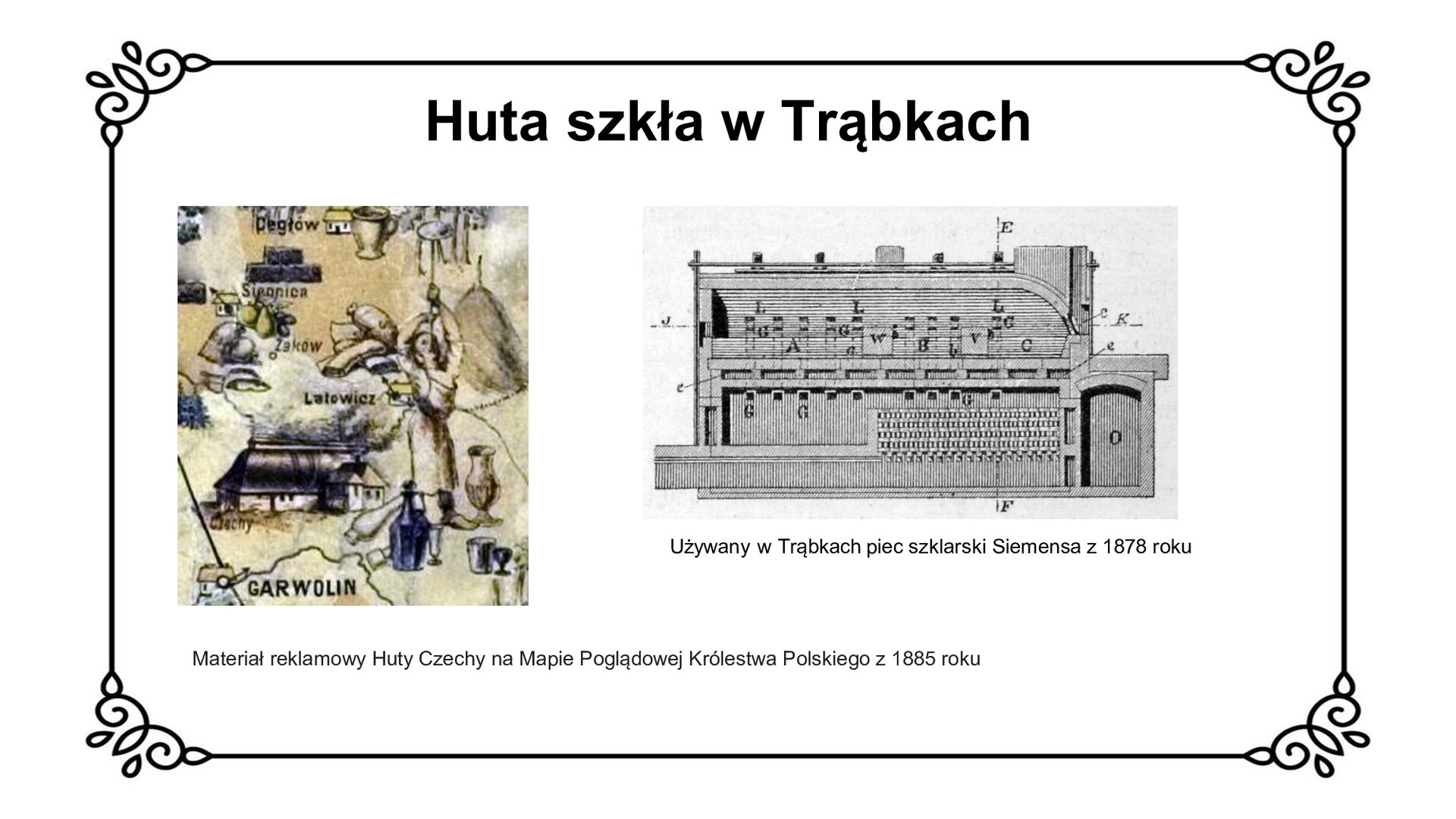 Biały slajd. U góry nagłówek: „Huta szkła w Trąbkach”. Poniżej dwa zdjęcia ustawione jedno obok drugiego. Czarno‑białe zdjęcie po lewej stronie slajdu przedstawia fragment kolorowej ilustracji. Ukazana i podpisana jest lokalizacja miejsc wokół Garwolina: Cegłów, Siennica, Żaków, Latowicz. Na pierwszym planie ukazany jest pracownik huty, który wydmuchuje jeden z wyrobów szklanych. Pod ilustracją podpis: „Materiał reklamowy huty Czechy na Mapie Poglądowej Królestwa Polskiego z 1885 roku”. Czarno‑białe zdjęcie po prawej stronie przedstawia piec. Jest to podłużna bryła, która ma na swojej ścianie wgłębienia i dziurki. Pod zdjęciem podpis: „Używany w Trąbkach piec szklarski Siemensa z 1878 roku”.