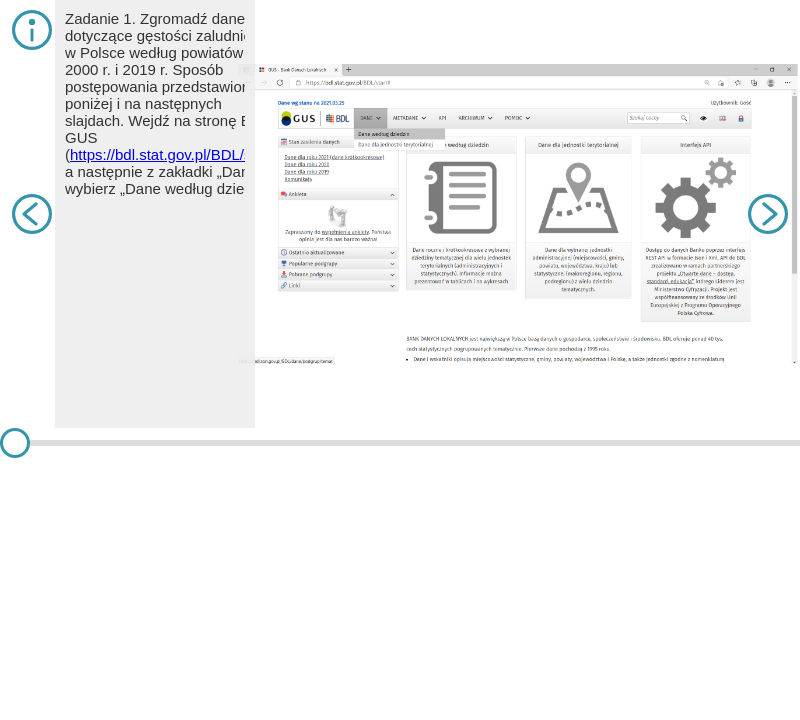 Symulacja przedstawia sposób wyszukiwania danych z Banku Danych Lokalnych GUS. Na slajdzie pierwszym znajduje się Zadanie 1. Zgromadź dane dotyczące gęstości zaludnienia w Polsce według powiatów w 2000 r. i 2019 r. Sposób postępowania przedstawiono poniżej i na następnych slajdach. Wejdź na stronę BDL GUS (https://bdl.stat.gov.pl/BDL/start), a następnie z zakładki „Dane” wybierz „Dane według dziedzin”. Na slajdzie jest strona internetowa z otwartą zakładką: Dane według dziedzin. Jest to pierwsza zakładka w poziomym menu. Na slajdzie drugim znajduje się tekst. Wyszukaj kategorię „LUDNOŚĆ”, grupę „STAN LUDNOŚCI” oraz podgrupę „GĘSTOŚĆ ZALUDNIENIA I WSKAŹNIKI”. Następnie należy wybrać przycisk „Dalej”. Poszukując innych danych, stosuj metodę prób i błędów lub skorzystaj z wyszukiwarki oznaczonej lupką na górze strony. Na slajdzie jest strona internetowa z otwartą zakładką: Gęstość zaludnienia oraz wskaźnik. Na slajdzie trzecim znajduje się tekst. Następnie należy wybrać interesujący nas rok (lub lata/przedział czasowy – wówczas należy zaznaczać te lata z przyciskiem Ctrl) oraz nazwę wskaźnika. W kolejnym kroku wcisnąć „Dalej”. Na slajdzie jest strona internetowa z wybranym rokiem 2019 oraz wskaźnikiem ludność na kilometr kwadratowy. Na slajdzie czwartym znajduje się tekst. Z lewej strony pojawią się nazwy jednostek, dla których są dostępne dane. Widać, że są to: Polska (ogółem), województwa, powiaty i gminy (1 – miejskie, 2 – wiejskie, 3 – miejsko‑wiejskie, w tym: 4 – miasto z gminy miejsko‑wiejskiej i 5 – obszar wiejski z gminy miejsko‑wiejskiej). Interesują nas powiaty, więc po naciśnięciu „Zaznacz” należy kliknąć „Zaznacz powiaty”, następnie „Wszystkie”. Na slajdzie jest strona internetowa z możliwością wybrania kraju i powiatu. Na slajdzie piątym znajduje się tekst. W następnym kroku z lewej strony na szaro zaznaczą się żądane jednostki terytorialne. Należy kliknąć strzałkę w prawo „Dodaj zaznaczone do wybranych” oraz przycisk „Dalej”. Na slajdzie jest strona internetowa z wybranymi powiatami bolesławickim i dzierżoniowskim. Na slajdzie szóstym znajduje się tekst. Pojawia się tabela z wybranymi przez nas danymi. Wygodną formą do obróbki tych danych jest eksport do arkusza kalkulacyjnego. W tym celu należy wybrać „Export”, a następnie „XLS - tablica wielowymiarowa”. Powinno nastąpić pobieranie pliku. Na slajdzie jest strona internetowa z wybranym powiatami i eksportem tablicy wielowymiarowej. Na slajdzie siódmym znajduje się tekst. Pobrany plik można otworzyć w arkuszu kalkulacyjnym. Wiele z nich jest bezpłatnych, na przykład WPS   Office. Można otworzyć ten plik również na Dysku   Google. Zazwyczaj plik składa się z dwóch kart opisanych w dolnej części: „OPIS” oraz „TABLICA”. W pierwszej z nich można przeczytać szczegółowe informacje na temat m.in. sposobu zebrania danych. Dane są dostępne w drugiej zakładce. Na slajdzie jest strona internetowa z wybraną kategorią, grupą, podgrupą, datą ostatniej aktualizacji, wymiarami, przypisami i opisaną ludnością, stanem ludności. Na slajdzie ósmym znajduje się tekst. Pierwsza kolumna zawiera kod, który ułatwia tworzenie mapy na podstawie tych danych. Druga kolumna to nazwy jednostek, natomiast w kolejnych znajdują się dane. Na slajdzie jest zrzut ekranu z listą kodów, powiatów i gęstością zaludnienia w każdym z nich. Na slajdzie dziewiątym znajduje się tekst. Do analizy tych danych warto użyć narzędzia „Sortowanie”, żeby uporządkować je – na przykład rosnąco. Należy w tym celu zaznaczyć wszystkie wiersze, w których znajdują się dane wraz z ich nazwami i kodami – w tym przypadku od A4 do C383. Wybierając na Dysku Google zakładkę „Dane”, a następnie „Sortuj zakres”, należy wybrać kolumnę, według której ma nastąpić sortowanie, a także sposób sortowania (rosnąco lub malejąco) i nacisnąć „Sortuj”. Dane powinny zostać posortowane z zachowaniem przynależności do powiatu. Na ilustracji jest zrzut ekranu z oknem dotyczącym sortowania. Na slajdzie dziesiątym znajduje się tekst. Jeżeli chcemy wykonać kartogram w programie GIS (np. bezpłatnym QGIS), należy usunąć dwa pierwsze wiersze i odpowiednio oznaczyć nagłówek, który musi składać się z jednego wiersza. Wszystkie jego komórki muszą być podpisane (ich znaczenia można wybrać samemu). Kod z pierwszej kolumny przyda się do automatycznego złączenia z tabelą atrybutów. Na ilustracji jest zrzut ekranu z listą kodów, powiatów i gęstością zaludnienia.
