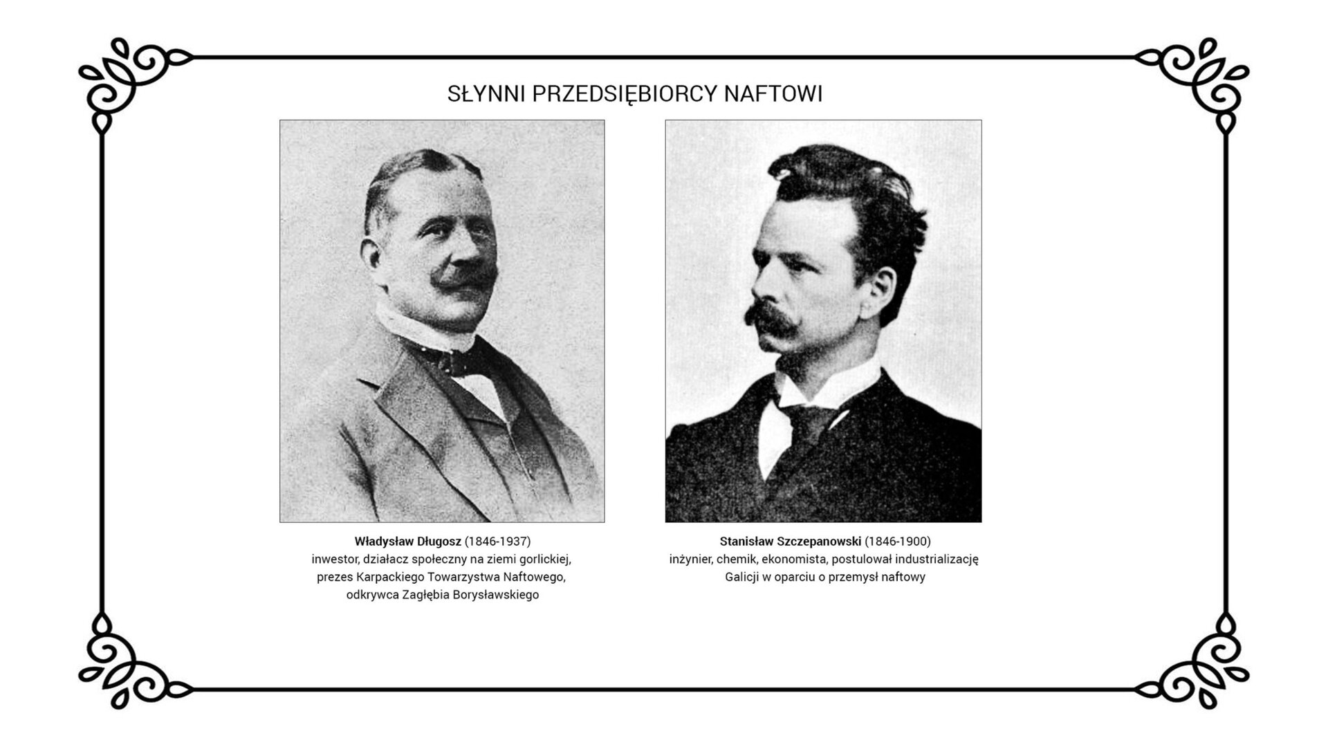 Slajd przedstawia sylwetki dwóch przedsiębiorców naftowych związanych z ziemią gorlicką. Na lewo ukazano zdjęcie Władysława Długosza. Nosi garnitur w stylu angielskim z kamizelką i muszką pod szyją. Na prawo jest portret Stanisława Szczepanowskiego. Przedsiębiorca ma włosy z zakolami i sumiasty wąs. Nosi garnitur na modłę rosyjską, koszulę z wysokim kołnierzem i krawat. Pod zdjęciami jest informacja: Władysław Długosz (1846‑1937), inwestor, działacz społeczny na ziemi gorlickiej, prezes Karpackiego Towarzystwa Naftowego, odkrywca. Zagłębia Borysławskiego. Stanisław Szczepanowski (1846‑1900), inżynier, chemik, ekonomista, który postulował industrializację Galicji w oparciu o przemysł naftowy.
