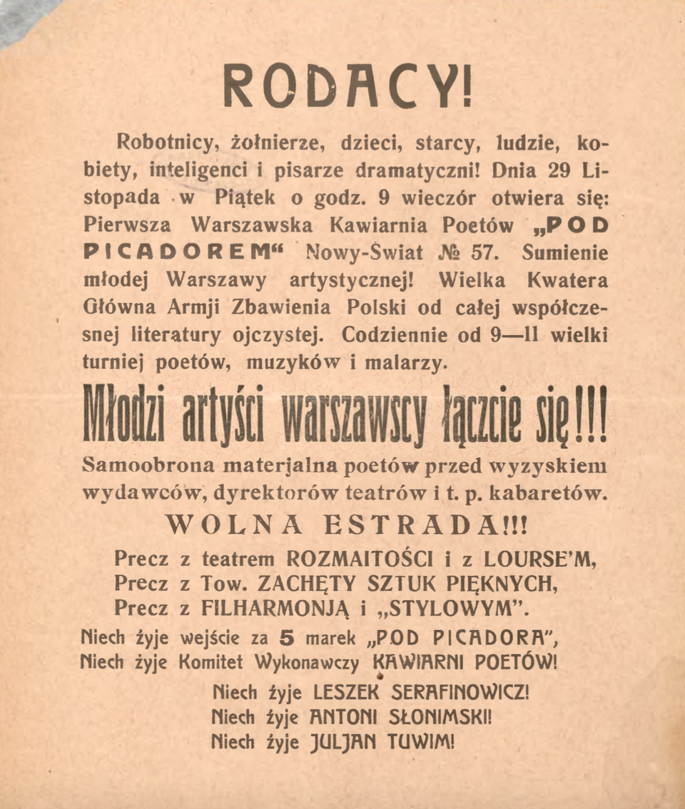 Kliknij, aby powiększyć. Ilustracja przedstawia ulotkę reklamującą kawiarnię. Tekst został wydrukowany czarną czcionką. Kartka jest pożółkła. Jej lewy, górny róg jest uszkodzony. Treść ulotki:
RODACY!
Robotnicy, żołnierze, dzieci, starcy, ludzie, kobiety, inteligenci i pisarze dramatyczni!
Dnia 29 Listopada, w Piątek, o godz. 9 wieczór otwiera się: Pierwsza
Warszawska Kawiarnia Poetów „POD PICADOREM”, Nowy Świat No 57.
Sumienie młodej Warszawy artystycznej! Wielka Kwatera Głównej Armii Zbawienia
Polski od całej współczesnej literatury ojczystej. Codziennie od 9–11
wielki turniej poetów, muzyków i malarzy.
Młodzi artyści warszawscy łączcie się!!!
Samoobrona materjalna poetów przed wyzyskiem
wydawców, dyrektorów teatrów i t.p. kabaretów,
WOLNA ESTRADA!!!
Precz z Teatrem ROZMAITOŚCI i z LOURSEM,
Precz z Tow. ZACHĘTY SZTUK PIĘKNYCH.
Precz z FILHARMONIĄ i „STYLOWYM”.
Niech żyje wejście za 5 marek „POD PICADORA”.
Niech żyje Komitet Wykonawczy KAWIARNI POETÓW!
Niech żyje LESZEK SERAFINOWICZ!
Niech żyje ANTONI SŁONIMSKI!
Niech żyje JULJAN TUWIM!