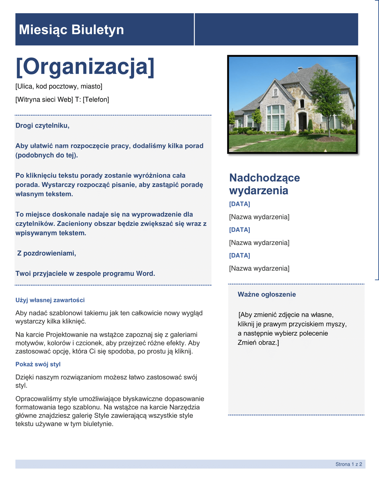 Przykładowy szablon programu Microsoft Word. Grafika przedstawia przykładowy szablon wizytówki firmy. Poza niektórymi nagłówkami, wszędzie są teksty zastępcze. Szablon podzielony jest na dwie kolumny, w pierwszej szerszej, znajduje się tytuł "Miesiąc Biuletyn". Pod tytułem w kwadratowych nawiasach "[Organizacja] [Ulica, kod pocztowy, miasto] [Witryna sieci Web] T: [Telefon]. Poniżej sekcja z zaciemnionym tłem z tekstem "Drogi czytelniku, Aby ułatwić rozpoczęcie pracy, dodaliśmy kilka porad (podobnych do tej). Po kliknięciu tekstu porady zostanie wyróżniona cała porada. Wystarczy rozpocząć pisanie, aby zastąpić poradę własnym tekstem. To miejsce doskonale nadaje się na wyprowadzenie dla czytelników. Zacieniony obszar będzie zwiększać się wraz z wpisywanym tekstem. Z pozdrowieniami, Twoi przyjaciele w zespole programu Word." Pod sekcją znajduje się więcej tekstu "Użyj własnej zawartości. Aby nadać szablonowi takiemu jak ten całkowicie nowy wygląd wystarczy kilka kliknięć. Na karcie Projektowanie na wstążce zapoznaj się z galeriami motywów, kolorów i czcionek, aby przejrzeć różne efekty. Aby zastosować opcję, która Ci się spodoba, po prostu ją kliknij. Pokaż swój styl. Dzięki naszym rozwiązaniom możesz łatwo zastosować swój styl. Opracowaliśmy style umożliwiające błyskawiczne dopasowanie formatowania  tego szablonu. Na wstążce na karcie Narzędzia główne znajdziesz galerię Style zawierającą wszystkie style tekstu używane w tym biuletynie". W węższej kolumnie po prawej znajduje się obrazek nowoczesnego domu z białej cegły z wielkim dużym oknem i spadzistym dachem wielopoziomowym. Przed nim na trawniku rosną małe drzewka. Pod obrazkiem rozpisane są w kwadratowych nawiasach teksty zastępcze Nadchodzących wydarzeń [Data] [Nazwa wydarzenia]. Poniżej znajduje sekcja z zaciemnionym tłem z miejscem na Ważne ogłoszenie "[Aby zmienić zdjęcie na własne, kliknij je prawym przyciskiem myszy, a następnie wybierz polecenie Zmień obraz.]"