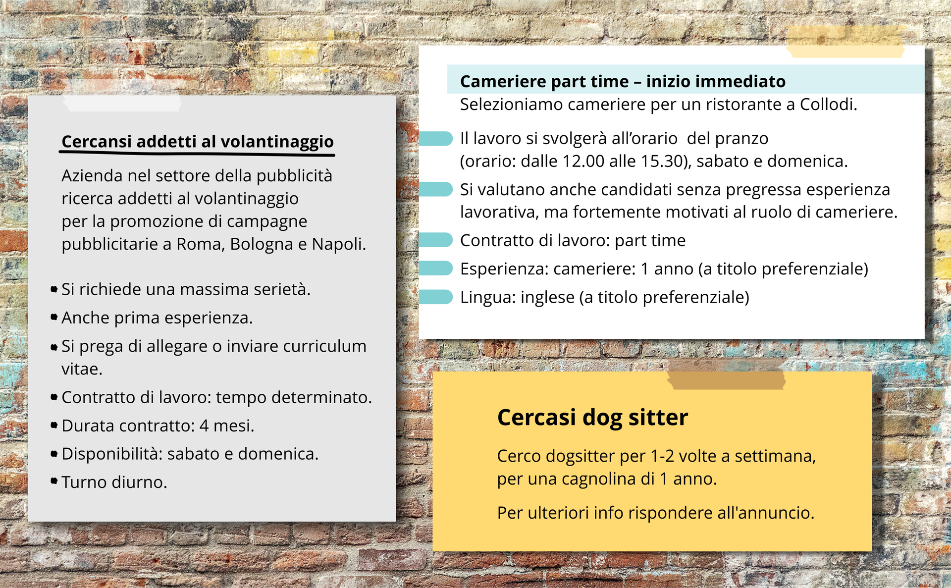 Zdjęcie przedstawia trzy ogłoszenia o pracę po włosku umieszczone na tle ceglastej ściany.
Treść ogłoszenia pierwszego:
Cercansi adetti al volantinaggio, Azienda nel settore della pubblicità ricerca addetti al volantinaggio per la promozione di campagne pubblicitarie a Roma, Bologna e Napoli. Si richiede una massima serietà. Anche prima esperienza. Si prega di allegare o inviare curriculum vitae. Contratto di lavoro: tempo determinato. Durata contratto: 4 mesi. Disponibilità: sabato e domenica. Turno diurno.
Treść ogłoszenia drugiego:
Cameriere part time - inizio immediato
Selezioniamo cameriere per un ristorante a Collodi. Il lavoro si svolgerà all’orario  del pranzo (orario: dalle 12.00 alle 15.30), sabato e domenica.
Si valutano anche candidati senza pregressa esperienza lavorativa, ma fortemente motivati al ruolo di cameriere.
Contratto di lavoro: part time 
Esperienza: cameriere: 1 anno (a titolo preferenziale)
Lingua: inglese (a titolo preferenziale). 
Treść ogłoszenia trzeciego: 
Cercasi dog sitter
Cerco dogsitter per 1‑2 volte a settimana, per una cagnolina di 1 anno. Per ulteriori info rispondere all'annuncio. 