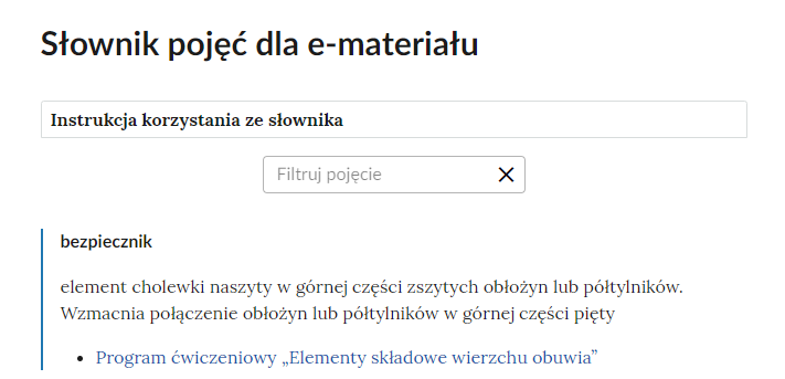 Grafika przedstawia górną cześć słownika. W górnej części nagłówek: Słownik pojęć dla e‑materiału. Poniżej ramka z tekstem: Instrukcja korzystania ze słownika. Następnie ramka z tekstem: filtruj pojęcie i z krzyżykiem. Poniżej definicja wraz z pojęciem i hiperłączem. Bezpiecznik - element cholewki naszyty w górnej części zszytych obłożyn lub półtylników. Wzmacnia połączenie obłożyn lub półtylników w górnej części pięty. Hiperłącze: Program ćwiczeniowy „Elementy składowe wierzchu obuwia”.