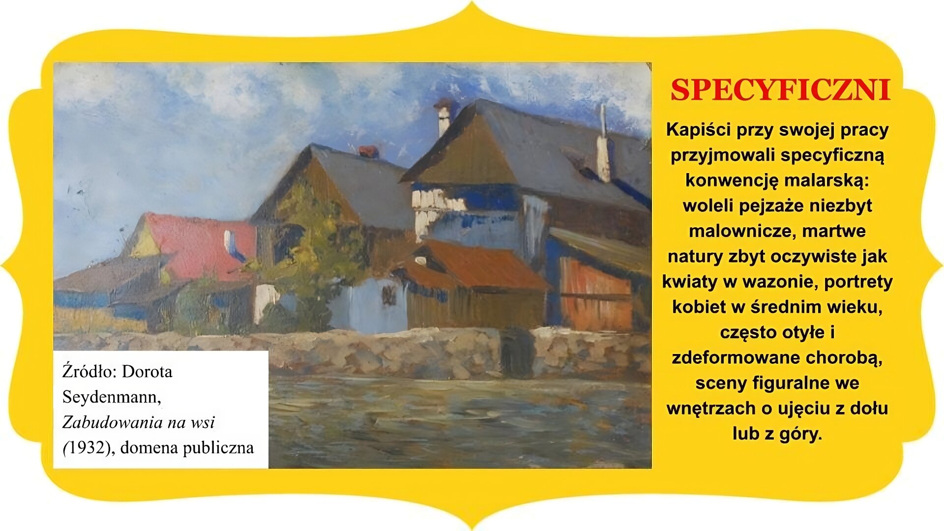Slajd zatytułowany „Specyficzni”. Po lewej stronie slajdu obraz Doroty Seydenmann „Zabudowania na wsi”. W centrum, za murem oddzielającym posesję posiadającym drewnianą bramkę wejściową, widoczne zabudowania ciasno przylegających do siebie budynków mieszkalnych i budynków gospodarczych. Widoczne dachy dwuspadowe domu mieszkalnego z kominem bliżej lewej krawędzi i dwóch wysokich stodół z kominami. Poniżej mniejsze budynki, częściowo zasłonięte przez drzewo rosnące na terenie posesji, widoczne w centrum. Niebo niebieskie, na pierwszym planie grunt o niejednorodnej fakturze kolorystycznej. Tekst po prawej stronie slajdu: Kapiści przy swojej pracy przyjmowali specyficzną konwencję malarską: woleli pejzaże niezbyt malownicze, martwe natury zbyt oczywiste jak kwiaty w wazonie, portrety kobiet w średnim wieku, często otyłe i zdeformowane chorobą, sceny figuralne we wnętrzach o ujęciu z dołu lub z góry. Całość slajdu umieszczono na żółtym obramowaniu z zakończeniami owalnymi lub w „ośli grzbiet” , znajdującymi się na brzegach.