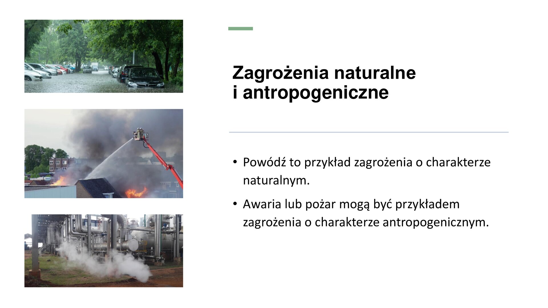 Biały slajd, na którym znajdują się trzy zdjęcia oraz tekst. Z lewej strony slajdu trzy zdjęcia ułożone jedno pod drugim. Zdjęcie ułożone najwyżej przedstawia podtopione samochody osobowe, które stoją na parkingu między drzewami. Poniżej, zdjęcie przedstawia płonący budynek, który jest polewany wodą przez strażaka znajdującego się na wysięgniku. Na samym dole zdjęcie przedstawia srebrne rury, z których wydobywa się dym. Z prawej strony slajdu tekst: „Zagrożenia naturalne i antropogeniczne. Powódź to przykład zagrożenia o charakterze naturalnym. Awaria lub pożar mogą być przykładem zagrożenia o charakterze antropogenicznym”.