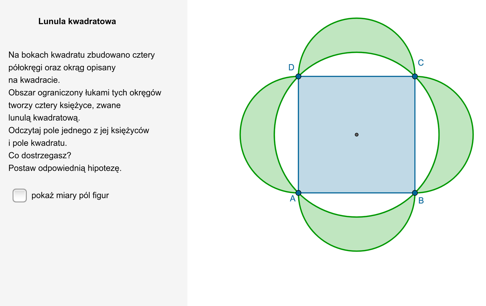 W aplecie przedstawiono rysunek lunuli kwadratowej. Na bokach kwadratu A B C D zbudowano cztery półokręgi o średnicy równej długości boku rozważanego kwadratu. Na kwadracie A B C D został również opisany okrąg. Obszar ograniczony łukami półokręgów oraz łukiem okręgu opisanego na kwadracie tworzy cztery księżyce zwane lunulą kwadratową. Obok rysunku znajduje się możliwość pokazania miar pól figur. Pole jednego księżyca lunuli jest równe 64, a pole kwadratu jest równe 256. Treść komentarza dotycząca miar pól figur jest następująca: Co dostrzegasz. Postaw odpowiednią hipotezę.