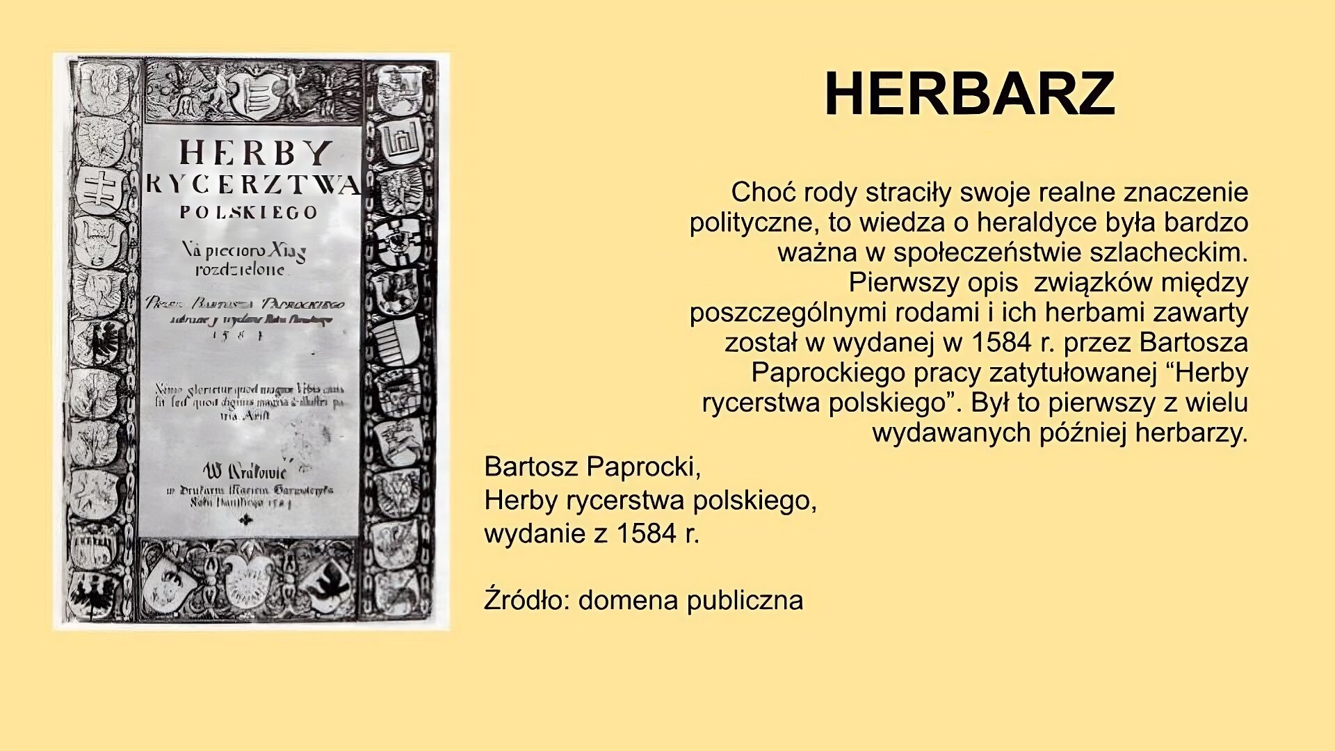 Slajd, na nim tytuł: Herbarz, umieszczony z prawej strony w górnej części slajdu. Z lewej ilustracja: przedstawia reprodukcję strony tytułowej dzieła Kacpra Niesieckiego “Herby rycerstwa polskiego”, wydanego w Krakowie w 1581 r. Napisy na ilustracji otoczone są herbami. Z prawej strony u dołu ilustracji podpis: Bartosz Paprocki,  Herby rycerstwa polskiego,  wydanie z 1584 r., źródło: domena publiczna. Pod tytułem tekst: Choć rody straciły swoje realne znaczenie polityczne, to wiedza o heraldyce była bardzo ważna w społeczeństwie szlacheckim. Pierwszy opis  związków między poszczególnymi rodami i ich herbami zawarty został w wydanej w 1534 r. przez Bartosza Paprockiego pracy zatytułowanej “Herby rycerstwa polskiego”. Był to pierwszy z wielu wydawanych później herbarzy. 
