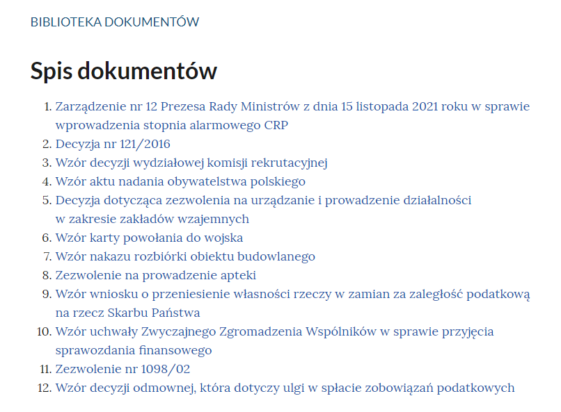 Grafika przedstawia widok na spis treści biblioteki dokumentów. W górnej części nagłówek: “Biblioteka dokumentów. Spis dokumentów”. Poniżej w kolejnych wierszach wymienione tytuły dokumentów. “Jeden. Zarządzenie numer dwanaście Prezesa Rady Ministrów z dnia piętnastego listopada dwa tysiące dwudziestego pierwszego roku w sprawie wprowadzenia stopnia alarmowego CRP. Dwa. Decyzja numer sto dwadzieścia jeden na dwa tysiące szesnaście. Trzy. Wzór decyzji wydziałowej komisji rekrutacyjnej. Cztery. Wzór aktu nadania obywatelstwa polskiego. Pięć. Decyzja dotycząca zezwolenia na urządzanie i prowadzenie działalności w zakresie zakładów wzajemnych. Sześć. Wzór karty powołania do wojska. Siedem. Wzór nakazu rozbiórki obiektu budowlanego. Osiem. Zezwolenie na prowadzenie apteki. Dziewięć. Wzór wniosku o przeniesienie własności rzeczy w zamian za zaległość podatkową na rzecz Skarbu Państwa. Dziesięć. Wzór uchwały Zwyczajnego Zgromadzenia Wspólników w sprawie przyjęcia sprawozdania finansowego. Jedenaście. Zezwolenie numer tysiąc dziewięćdziesiąt osiem na zero dwa. Dwanaście. Wzór decyzji odmownej, która dotyczy ulgi w spłacie zobowiązań podatkowych”.