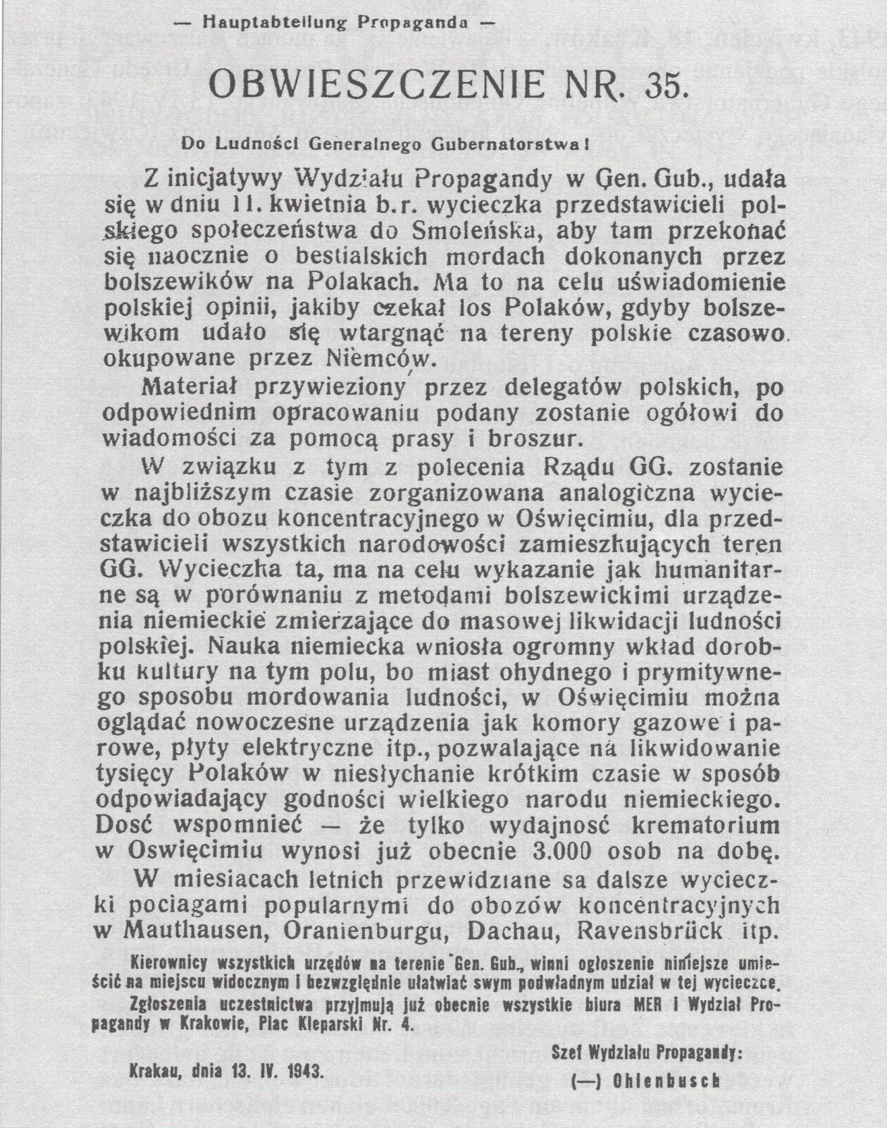 Hauptabtellung Propaganda OBWIESZCZENIE NR. 35. Do Ludności Generalnego Gubernatorstwa! Z inicjatywy Wydziału Propagandy w Gen. Gub., udała, się w dniu 11 kwietnia b. r. wycieczka przedstawicieli polskiego społeczeństwa do Smoleńska, aby tam przekonać się naocznie o bestialskich mordach dokonanych przez bolszewików na Polakach. Ma to na celu uświadomienie polskiej opinii, jaki by czekał los Polaków, gdyby bolszewikom udało się wtargnąć na tereny polskie czasowo okupowane przez Niemców. Materiał przywieziony przez delegatów polskich, po odpowiednim opracowaniu podany zostanie ogółowi do wiadomości za pomocą prasy i broszur. W związku z tym z polecenia Rządu GG. zostanie w najbliższym czasie zorganizowana analogiczna wycieczka do obozu koncentracyjnego w Oświęcimiu, dla przedstawicieli wszystkich narodowości zamieszkujących teren GG. Wycieczka ta, ma na celu wykazanie jak humanitarne są w porównaniu z metodami bolszewickimi urządzenia niemieckie zmierzające do masowej likwidacji ludności polskiej. Nauka niemiecka wniosła ogromny wkład dorobku kultury na tym polu, bo miast ohydnego i prymitywnego sposobu mordowania ludności, w Oświęcimiu można oglądać nowoczesne urządzenia jak komory gazowe i parowe, płyty elektryczne itp., pozwalające na likwidowanie tysięcy Polaków w niesłychanie krótkim czasie w sposób odpowiadający godności wielkiego narodu niemieckiego. Dość wspomnieć --- że tylko wydajność krematorium w Oświęcimiu wynosi już obecnie 3.000 osób na dobę. W miesiącach letnich przewidziane są dalsze wyciecz- ki pociągami popularnymi do obozów koncentracyjnych w Mauthausen, Oranienburgu, Dachau, Ravensbruk itp. Kierownicy wszystkich urzędów na terenie Gen. Gub. winni ogłoszenie niniejsze umieścić m miejscu widocznym i bezwzględnie ułatwiać swym podwładnym udział w tej wycieczce. Zgłoszenia uczestnictwa przyjmują już obecnie wszystkie biura MER i Wydział Propagandy w Krakowie, Plac Kleparski Nr. 4. Szef Wydziału Propagandy: (-) Ohlenbusch Krakau, dnia 13. IV. 1943.