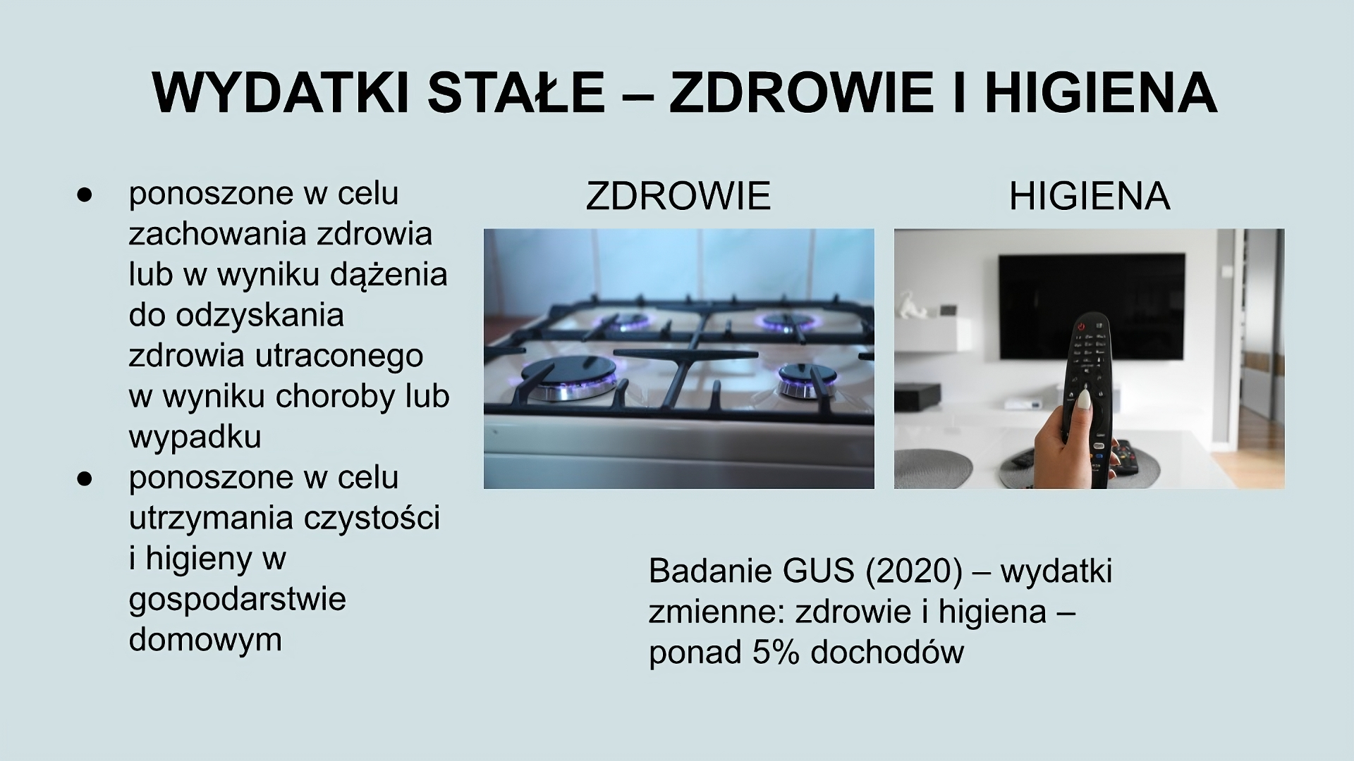 U góry slajdu napis: Wydatki stałe - zdrowie i higiena. Po lewej stronie tekst: Ponoszone w celu zachowania zdrowia lub w wyniku dążenia do odzyskania zdrowia utraconego w wyniku choroby lub wypadku; ponoszone w celu utrzymania czystości i higieny w gospodarstwie domowym. Po prawej stronie dwa zdjęcia. pierwsze przedstawia górną część kuchenki gazowej z zapalonymi czterema palnikami. Drugie przedstawia dłoń trzymająca pilota, w tle telewizor zawieszony na ścianie. Pod zdjęciami tekst: Badanie GUS (2020) - wydatki zmienne: zdrowie i higiena - ponad 5% dochodów. 