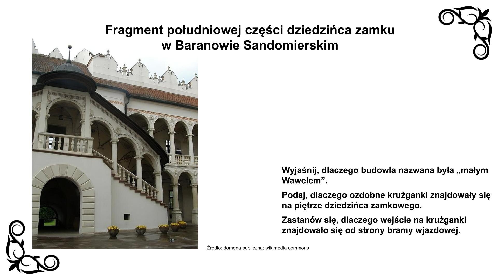 Slajd przedstawia zdjęcie z widokiem na bramę wejściową do zamku od strony południowej dziedzińca. Nad nią zewnętrzne paradne schody z loggią ozdobioną sztukaterią. Prowadzą one na piętro z krużgankami, które również są na parterze. Krużganki ozdobione są rozetami oraz maszkaronami na kolumnach. Na dachu budowli widoczna jest attyka zwieńczająca fasadę. Nad zdjęciem nagłówek: „Fragment południowej części dziedzińca zamku w Baranowie Sandomierskim”, a obok niego podpis: „Źródło: domena publiczna, wikimedia commons”. Fotografii towarzyszy napis informacyjny i zwrot w stronę ucznia: Wyjaśnij, dlaczego budowla nazywana była „małym Wersalem”. Podaj, dlaczego ozdobne krużganki znajdowały się na piętrze dziedzińca zamkowego. Zastanów się, dlaczego wejście na krużganki znajdowało się od strony bramy wjazdowej.