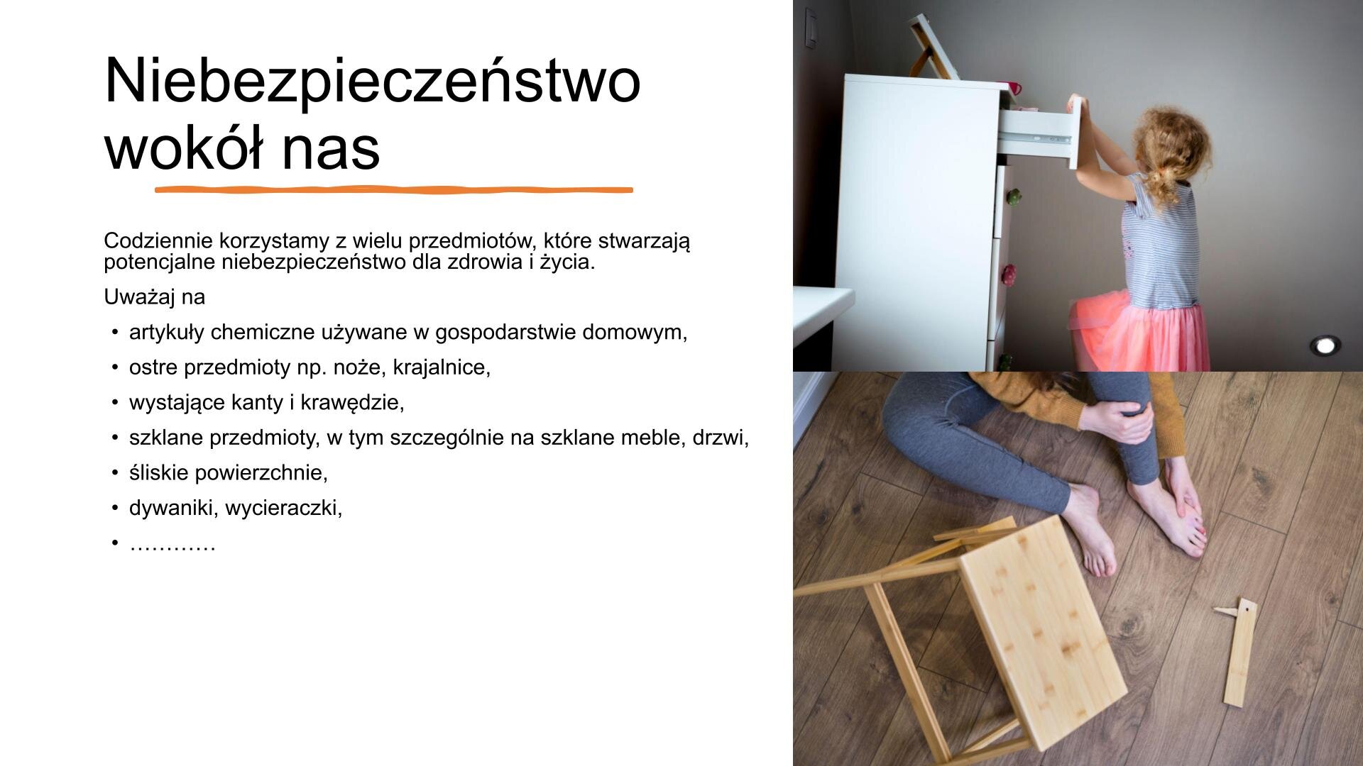 Slajd, na którym znajdują się dwa zdjęcia i tekst. Z prawej strony zdjęcia przedstawiają: siedzącą osobę, która trzyma się za stopę. Obok niej leży złamany stołek.  Małą dziewczynkę, która otwiera górną szufladę szafki, przechylając cały mebel w swoim kierunku. Z lewej strony slajdu tekst: „Niebezpieczeństwo wokół nas. Codziennie korzystamy z wielu przedmiotów, które stwarzają potencjalne niebezpieczeństwo dla zdrowia i życia. Uważaj na: artykuły chemiczne używane w gospodarstwie domowym; ostre przedmioty, np. noże, krajalnice; wystające kanty i krawędzie; szklane przedmioty, w tym szczególnie na szklane meble, drzwi; śliskie powierzchnie; dywaniki, wycieraczki”.