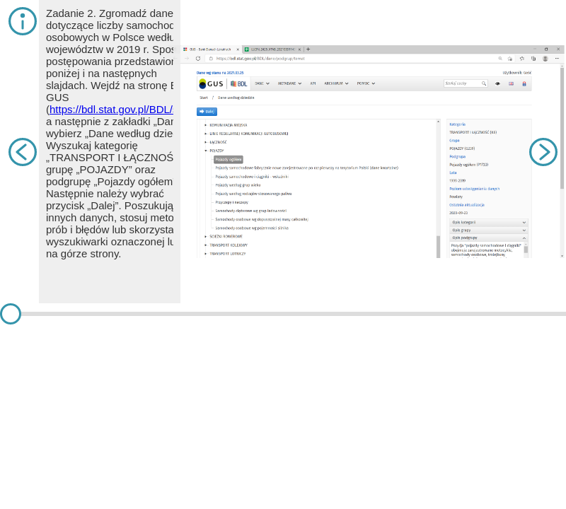 Na slajdzie pierwszym znajduje się tekst. Zadanie 2. Zgromadź dane dotyczące liczby samochodów osobowych w Polsce według województw w 2019 r. Sposób postępowania przedstawiono poniżej i na następnych slajdach. Wejdź na stronę BDL GUS (https://bdl.stat.gov.pl/BDL/start), a następnie z zakładki „Dane” wybierz „Dane według dziedzin”. Wyszukaj kategorię „TRANSPORT I ŁĄCZNOŚĆ”, grupę „POJAZDY” oraz podgrupę „Pojazdy ogółem”. Następnie należy wybrać przycisk „Dalej”. Poszukując innych danych, stosuj metodę prób i błędów lub skorzystaj z wyszukiwarki oznaczonej lupką na górze strony. Na slajdzie jest zrzut ekranu ze stroną internetową i otwartą zakładką z pojazdami ogółem. Na slajdzie drugim znajduje się tekst. Następnie należy wybrać interesujący nas rok (lub lata/przedział czasowy – wówczas należy zaznaczać te lata z przyciskiem „Ctrl” – w tym przypadku 2000 i 2019) oraz nazwę wskaźnika. W kolejnym kroku wcisnąć „Dalej”. Na slajdzie jest zrzut ekranu ze stroną internetową, na której wybrano rok 2019 i zakładkę samochody osobowe. Na slajdzie trzecim znajduje się tekst. Z lewej strony pojawią się nazwy jednostek, dla których są dostępne dane. Widać, że są to: Polska (ogółem), województwa i powiaty. Interesują nas województwa, więc po naciśnięciu „Zaznacz” należy kliknąć „Zaznacz województwa”. Można również wybrać dane dla Polski ogółem, jeżeli będą potrzebne do analizy. Na slajdzie jest zrzut ekranu na stronę z otwartą zakładką województwa - pojazdy. Na slajdzie czwartym znajduje się tekst. W następnym kroku z lewej strony na szaro zaznaczą się żądane jednostki terytorialne. Należy kliknąć strzałkę w prawo „Dodaj zaznaczone do wybranych” oraz przycisk „Dalej”. Na slajdzie jest zrzut ekranu na stronę z otwartą zakładką, w której można wybrać powiat i województwo. Na slajdzie piątym znajduje się tekst. W tym przypadku również warto wyeksportować dane do arkusza kalkulacyjnego. Na slajdzie jest zrzut ekranu na stronę z otwartymi zakładkami dotyczącymi województwa i ilości aut osobowych. Na slajdzie szóstym znajduje się tekst. Można także skorzystać szybszej opcji i wygenerować wykres na stronie BDL GUS. Wystarczy wybrać zakładkę „Wykres”, a następnie zaznaczyć typ wykresu. Tak wygenerowanego wykresu nie można jednak edytować (sortować danych, zmieniać barw, opisów osi itp.). Jest to raczej wykres poglądowy. Klikając zakładkę „MAPA”, można także wygenerować prostą mapę. Na slajdzie jest zrzut ekranu na stronę z wykresem słupkowym przedstawiającym ilość samochodów osobowych w danym województwie. Na slajdzie siódmym znajduje się tekst. Pobrany do arkusza kalkulacyjnego plik można otworzyć również w dowolnym programie kalkulacyjnym, np. WPS Office czy na Dysku Google. W zakładce „Tablica” można stworzyć wykres, który jest możliwy do edycji. W tym celu należy także zaznaczyć dane, żeby poprzedzająca je kolumna oznaczała nazwy województw, natomiast nad danymi w odpowiednim wierszu powinny znaleźć się nazwy serii (w tym przypadku rok 2000 i 2019). Zaznaczając taki zestaw danych (w tym przypadku od B2 do D17), należy wybrać „Wstaw”, a następnie „Wykres”. Wówczas możliwe będą: wybór typu wykresu, ustawienie jednostek wyświetlania osi pionowej i inne. Należy pamiętać, że podpis wykresu powinien być pod nim, a nie nad nim. W tym przypadku można go zatytułować: „Liczba samochodów osobowych w Polsce według województw 2000 r. i 2019 r.”. Obowiązkowo należy także poniżej zapisać źródło danych. W tym przypadku: „Źródło danych: Bank Danych Lokalnych GUS”. Warto także dodać bezpośredni link do danych. Na slajdzie jest zrzut ekranu na arkusz kalkulacyjny z wykresem kolumnowym dotyczącym ilości aut w województwach w dwóch wybranych latach – 2000 i 2019.