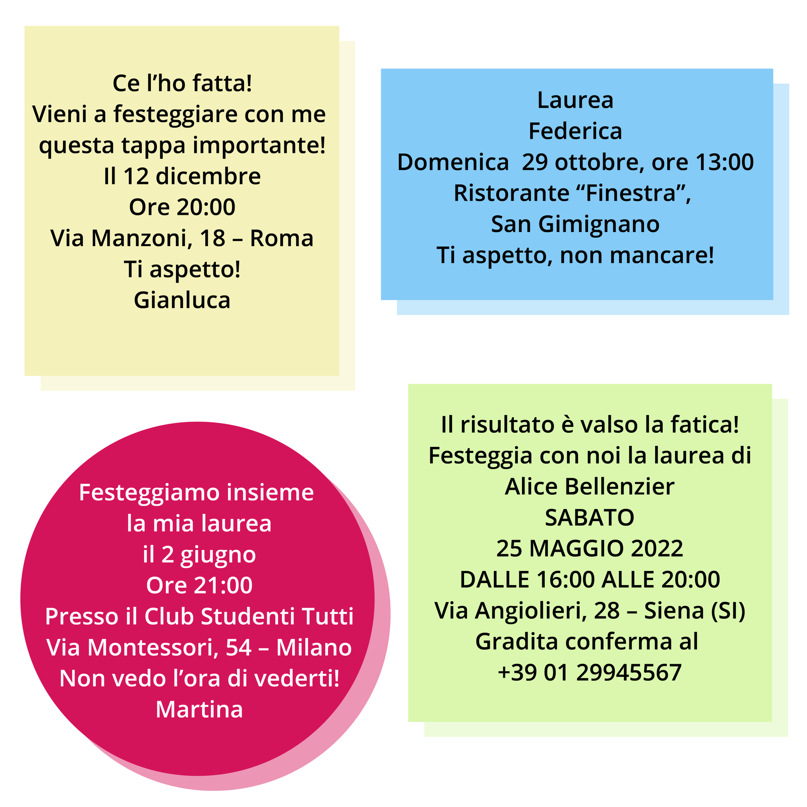 Grafika przedstawia cztery zaproszenia na świętowanie obrony pracy dyplomowej. Zaproszenia umieszczone są na kontrastowych prostokątach, a jedno z nich w kółku:
Ce l’ho fatta!
Vieni a festeggiare con me questa tappa importante!
Il 12 dicembre
Ore 20:00
Via Manzoni, 18 – Roma
Ti aspetto!
Gianluca
Laurea
Federica
Domenica 29 ottobre, ore 13:00
Ristorante “Finestra”, San Gimignano
Ti aspetto, non mancare!
Festeggiamo insieme la mia laurea
il 2 giugno
Ore 21:00
Presso il Club Studenti Tutti
Via Montessori, 54 – Milano
Non vedo l’ora di vederti!
Martina
Il risultato è valso la fatica!
Festeggia con noi la laurea di
Alice Bellenzier
Sabato
25 Maggio 2022
dalle 16:00 alle 20:00
Via Angiolieri, 28 – Siena (SI)
Gradita conferma al +39 01 29945567