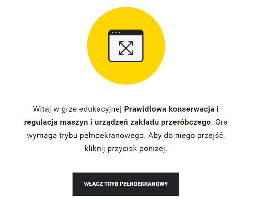 Ilustracja przedstawia przykładowy wygląd ekranu gry edukacyjnej. Na jego środku znajduje się żółte kółko, w którego środku znajduje się symbol włączenia pełnego ekranu. Poniżej znajduje się napis: Witaj w grze edukacyjnej Schematy technologiczne i procesowe w przeróbce kopalin stałych. Gra wymaga trybu pełnoekranowego. Aby do niego przejść, kliknij przycisk poniżej. Poniżej znajduje się przycisk z napisem: Włącz tryb pełnoekranowy.