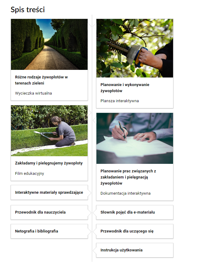 Widok na fragment spisu treści. Na górze widoczny jest napis: Spis treści. Po lewej i prawej stronie znajduje się pięć kafelków. Opatrzone są tytułem, rodzajem medium, a niektóre mają dodatkowo ilustrację. Lewa strona. Pierwszy kafelek nosi tytuł: Różne rodzaje żywopłotów w terenach zieleni. Wycieczka wirtualna. Zdjęcie przedstawia drogę, po której bokach rosną wysokie, przystrzyżone żywopłoty. Drugi kafelek nosi tytuł: Zakładamy i pielęgnujemy żywopłoty. Film edukacyjny. Zdjęcie przedstawia ogrodniczkę, która za pomocą sekatora przycina żywopłot. Trzeci kafelek nosi tytuł: Interaktywne materiały sprawdzające. Czwarty kafelek nosi tytuł: Przewodnik dla nauczyciela. Piąty kafelek nosi tytuł: Netografia i bibliografia. Prawa strona. Pierwszy kafelek nosi tytuł: Planowanie i wykonywanie żywopłotów. Plansza interaktywna. Zdjęcie przedstawia proces przycinania żywopłotu za pomocą specjalnego urządzenia. Drugi kafelek nosi tytuł: Planowanie prac związanych z zakładaniem i pielęgnacją żywopłotów. Dokumentacja interaktywna. Zdjęcie przedstawia mężczyznę siedzącego przy biurku, który podpisuje dokumenty. Trzeci kafelek nosi tytuł: Słownik pojęć dla e‑materiału. Czwarty kafelek nosi tytuł: Przewodnik dla uczącego się. Piąty kafelek nosi tytuł: Instrukcja użytkowania.