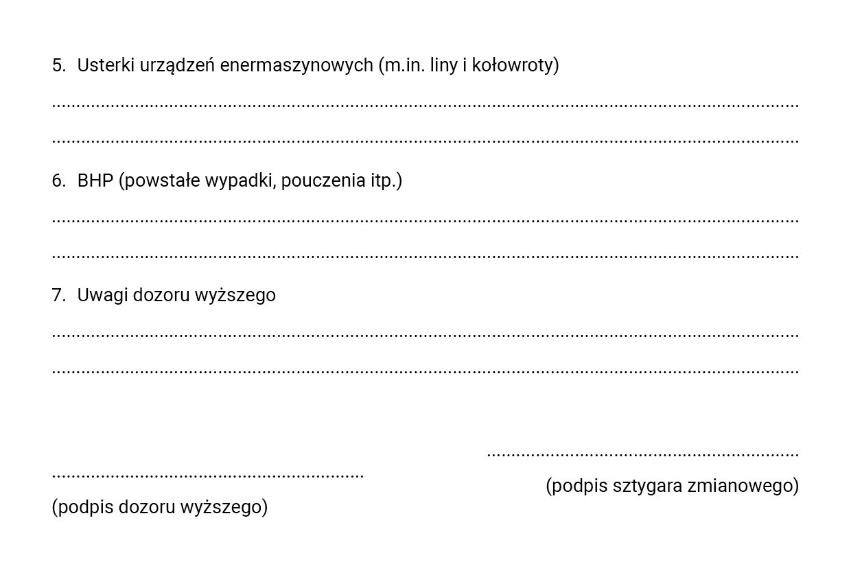 Ilustracja dotyczy raportu zmianowego, w którym zapisuje się wykonane prace, ilość pracowników i stosowanych maszyn, rodzaje występujących zagrożeń i uwagi osób dozoru. Ilustracja przedstawia ciąg dalszy raportu zmianowego. Na stronie znajdują się trzy punkty z miejscem do uzupełnienia. Punkt 5. Usterki urządzeń enermaszynowych (między innymi liny i kołowroty). Punkt 6. BHP (powstałe wypadki, pouczenia i tym podobne).  Punkt 7. Uwagi dozoru wyższego.  Poniżej znajduje się miejsce na podpis osoby dozoru wyższego oraz podpis sztygara zmianowego.