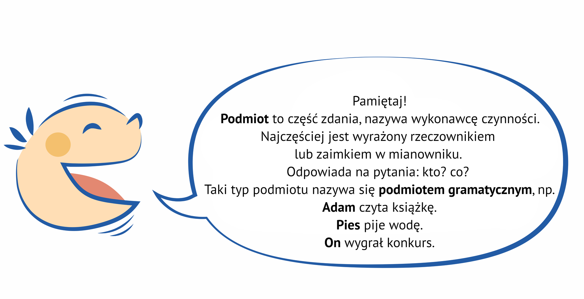 Grafika przedstawia uśmiechniętą, dziecięcą twarz, z której ust wydobywa się dymek. NAPIS: Pamiętaj! Podmiot to część zdania, nazywa wykonawcę czynności. Najczęściej jest wyrażony rzeczownikiem lub zaimkiem w mianowniku. Odpowiada na pytania: kto? co?  Taki typ podmiotu nazywa się podmiotem gramatycznym, np. Adam czyta książkę. Pies pije wodę. On wygrał konkurs.