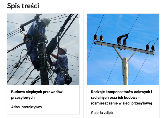 Grafika przedstawia dwa kafelki ze spisu treści. Są umiejscowione obok siebie. Pierwszy od lewej przedstawia ludzi w kaskach, pracujących na wysokości przy przewodach, poniżej napis: Budowa cieplnych przewodów przesyłowych. Poniżej zawarty jest typ multimedium, czyli atlas interaktywny. Drugi kafelek: zdjęcie okładkowe przedstawiające przewody wysokiego napięcia, poniżej tytuł: Rodzaje kompensatorów osiowych radialnych oraz ich budowa i rozmieszczenie w sieci przesyłowej. Galeria zdjęć.